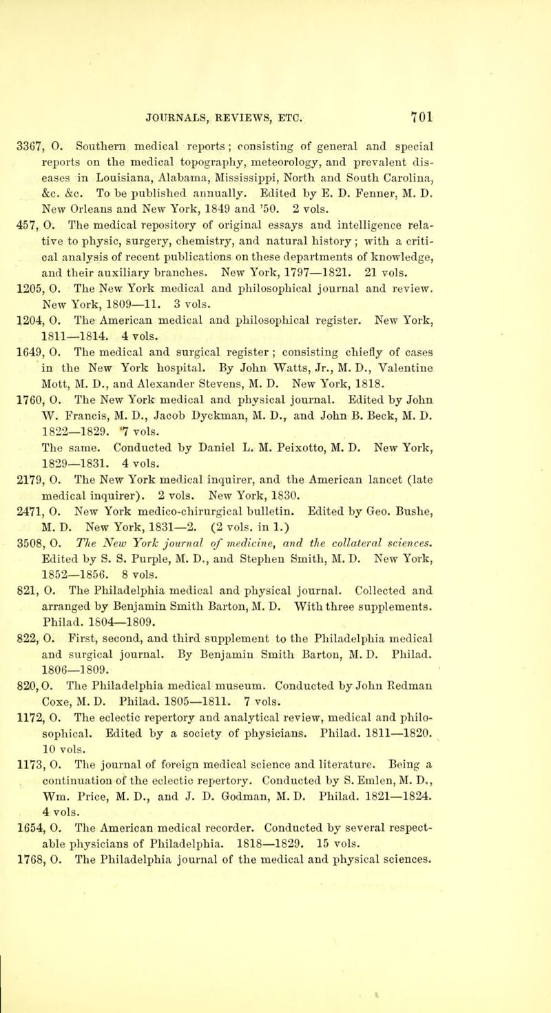 3367, 0. Southern medical reports ; consisting of general and special reports on the medical topography, meteorology, and prevalent dis- eases in Louisiana, Alabama, Mississippi, North and South Carolina, &c. &c. To be published annually. Edited by E. D. Fenner, M. D. New Orleans and New York, 1849 and '50. 2 vols. 457, 0. The medical repository of original essays and intelligence rela- tive to physic, surgery, chemistry, and natural history ; with a criti- cal analysis of recent publications on these departments of knowledge, and their auxiliary branches. New York, 1797—1821. 21 vols. 1205, 0. The New York medical and philosophical journal and review. New York, 1809—11. 3 vols. 1204, 0. The American medical and philosophical register. New York, 1811—1814. 4 vols. 1649, 0. The medical and surgical register ; consisting chiefly of cases in the New York hospital. By John Watts, Jr., M. D., Valentine Mott, M. D., and Alexander Stevens, M. D. New York, 1818. 1760, O. The New York medical and physical journal. Edited by John W. Francis, M. D., Jacob Dyckman, M. D., and John B. Beck, M. D. 1822—1829. 7 vols. The same. Conducted by Daniel L. M. Peixotto, M. D. New York, 1829—1831. 4 vols. 2179, 0. The New York medical inquirer, and the American lancet (late medical inquirer). 2 vols. New York, 1830. 2471, 0. New York medico-chirurgical bulletin. Edited by Geo. Bushe, M. D. New York, 1831—2. (2 vols, in 1.) 3508, O. The New York journal of medicine, and the collateral sciences. Edited by S. S. Purple, M. D., and Stephen Smith, M. D. New York, 1852—1856. 8 vols. 821, 0. The Philadelphia medical and physical journal. Collected and arranged by Benjamin Smith Barton, M. D. With three supplements. Philad. 1804—1809. 822, 0. First, second, and third supplement to the Philadelphia medical and surgical journal. By Benjamin Smith Barton, M. D. Philad. 1806—1809. 820,0. The Philadelphia medical museum. Conducted by John Redman Coxe, M. D. Philad. 1805—1811. 7 vols. 1172, 0. The eclectic repertory and analytical review, medical and philo- sophical. Edited by a society of physicians. Philad. 1811—1820. 10 vols. 1173, 0. The journal of foreign medical science and literature. Being a continuation of the eclectic repertory. Conducted by S. Emlen, M. D., Wm. Price, M. D., and J. D. Godman, M. D. Philad. 1821—1824. 4 vols. 1654, 0. The American medical recorder. Conducted by several respect- able physicians of Philadelphia. 1818—1829. 15 vols. 1768, 0. The Philadelphia journal of the medical and i^hysical sciences.
