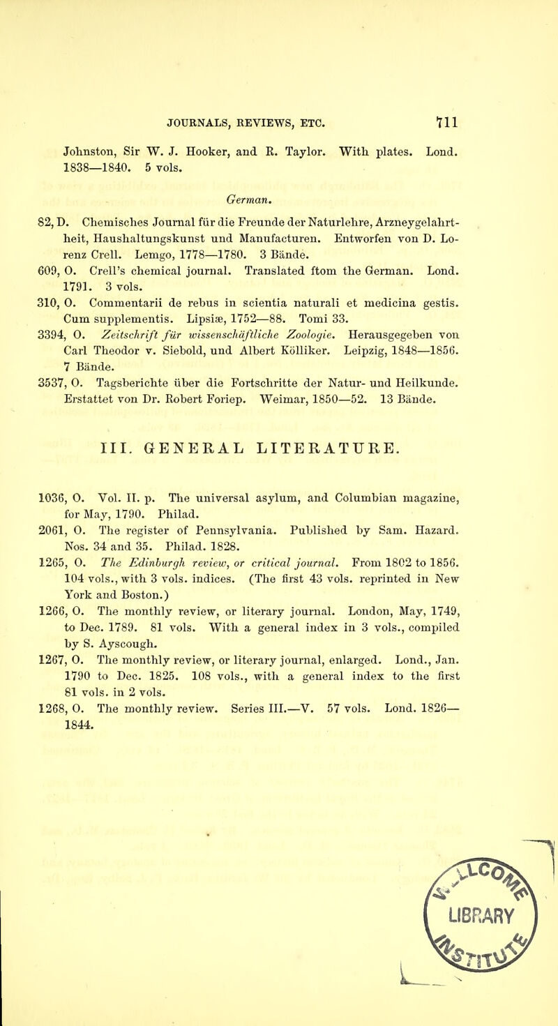 Johnston, Sir W. J. Hooker, and R. Taylor. With plates. Load. 1838—1840. 5 vols. German. 82, D. Chemisches Journal fiir die Freunde der Naturlehre, Arzneygelalirt- heit, Haushaltungskunst und Manufacturen. Entworfen von D. Lo- renz Crell. Lemgo, 1778—1780. 3 Bande. 609, O. Crell's chemical journal. Translated ftom the German. Lond. 1791. 3 vols. 310, 0. Commentarii de rebus in scientia naturali et medicina gestis. Cum supplementis. Lipsiae, 1752—88. Tomi 33. 3394, 0. Zeitschrift fiir wissenschaftliche Zoologie. Herausgegehen von Carl Theodor v. Siebold, und Albert Kolliker. Leipzig, 1848—1856. 7 Bande. 3537, 0. Tagsberichte iiber die Fortschritte der Natur- und Heilkunde. Erstattet von Dr. Robert Foriep. Weimar, 1850—52. 13 Bande. III. GENERAL LITERATURE. 1036, 0. Vol. II. p. The universal asylum, and Columbian magazine, for May, 1790. Philad. 2061, O. The register of Pennsylvania. Published by Sam. Hazard. Nos. 34 and 35. Philad. 1828. 1265, O. The Edinburgh review, or critical journal. From 1802 to 1856. 104 vols., with 3 vols, indices. (The first 43 vols, reprinted in New York and Boston.) 1266, 0. The monthly review, or literary journal. London, May, 1749, to Dec. 1789. 81 vols. With a general index in 3 vols., compiled by S. Ayscougli. 1267, O. The monthly review, or literary journal, enlarged. Lond., Jan. 1790 to Dec. 1825. 108 vols., with a general index to the first 81 vols, in 2 vols. 1268, 0. The monthly review. Series III.—V. 57 vols. Lond. 1826— 1844.