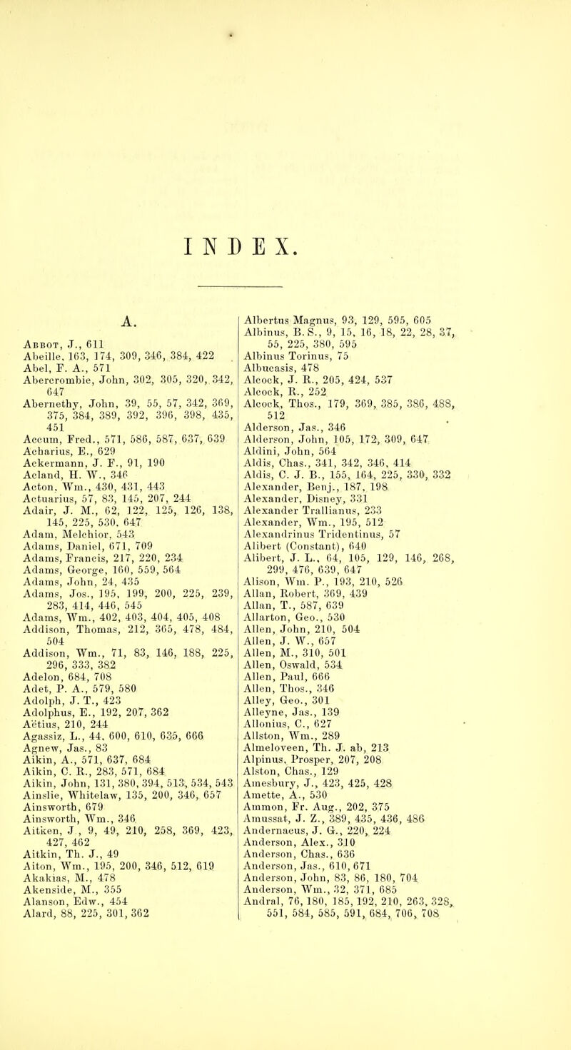 A. Abbot, J., 611 Al)eille, lfi3, 174, 309, 346, 384, 422 Abel, P. A., 571 Abercrombie, John, 302, 305, 320, 342, 647 Abernethy, John, 39, 55, 57, 342, 369, 375, 384, 389, 392, 396, 398, 435, 451 Aceum, Fred., 571, 586, 587, 6.37, 639 Acharius, E., 629 Ackermann, J. F., 91, 190 Acland, H. W., 346 Acton. Wm., 430, 431, 443 Aetuarius, 57, 83, 145, 207, 244 Adair, J. M., 62, 122, 126, 126, 138, 145, 225, 530, 647 Adam, Melchior, 543 Adams, Daniel, 671, 709 Adams, Francis, 217, 220, 234 Adams, George, 160, 559, 564 Adams, John, 24, 435 Adams, Jos., 195, 199, 200, 225, 239, 283, 414, 446, 545 Adams, Wra., 402, 403, 404, 405, 408 Addi.son, Thomas, 212, 365, 478, 484, 604 Addison, Wm., 71, 83, 140. 188, 226, 296, 333, 382 Adelon, 684, 708 Adet, P. A., 579, 580 Adolph, J. T., 423 Adolphus, E., 192, 207, 362 Aetius, 210, 244 Agassiz, L., 44. 600, 610, 63.5, 666 Agnew, Jas., 83 Aikin, A., 671, 637, 684 Aikin, C. R., 283, 571, 684 Aikin, John, 131, 380, 394, 513, 534, 643 Ainslie, Whitelaw, 135, 20O, 346, 657 Ainsworth, 679 Ainsworth, AVm., 346 Aitken, J , 9, 49, 210, 258, 369, 423, 427, 462 Aitkin, Th. J., 49 Alton, Wm., 195, 200, 346, 512, 619 Akakias, M., 478 Akenside, M., 356 Alanson, Edw., 454 Alard, 88, 226, 301, 362 Albertus Magnus, 93, 129, 595, 605 Albinus, B.S., 9, 16, 16, 18, 22, 28, 37, 55, 225, 380, 595 Albinus Torinus, 76 Albucasis, 478 Aleock, J. R., 205, 424, 537 Alcoek, R., 262 Aleock, Thos., 179, 369, 385, 386, 488, 512 Alderson, Jas., 346 Alderson, John, 106, 172, 309, 647 Aldini, John, 564 Aldis, Ohas., 341, .342, 346. 414 Aldis, C. J. B., 155, 104, 225, 330, 332 Alexander, Benj., 187, 198 Alexander, Disney, 331 Alexander Trallianus, 233 Alexander, Wm., 196, 512 Ale,xan<lrinus Tridentinus, 67 Alibert (Constant), 640 Alibert, J. L., 64, 105, 129, 146, 268, 299, 476, 639, 647 Alison, Wm. P., 193, 210, 526 Allan, Robert, 369, 439 Allan, T., 587, 639 Allarton, Geo., 530 Allen, John, 210, 604 Allen, J. W., 657 Allen, M., 310, 501 Allen, Oswald, 634 Allen, Paul, 666 Allen, Thos., .346 Alley, Geo., 301 Alleyne, Jas., 139 Allonius, C, 627 Allston, Wm., 289 Almeloveen, Th. J. ab, 213 Alpinus, Prosper, 207, 208 Alston, Chas., 129 Amesbury, J., 423, 425, 428 Amette, A., 530 Ammon, Fr. Aug., 202, 375 Amussat, J. Z., 389, 436, 4.36, 486 Andernacus, J. G., 220, 224 Anderson, Alex., 310 Anderson, Chas., 630 Anderson, Jas., 610, 671 Anderson, John, 83, 86, 180, 704 Anderson, Wm., 32, 371, 685 Andral, 76, 180, 185, 192, 210, 263, 328, 651, 584, 585, 591, 684, 706, 708