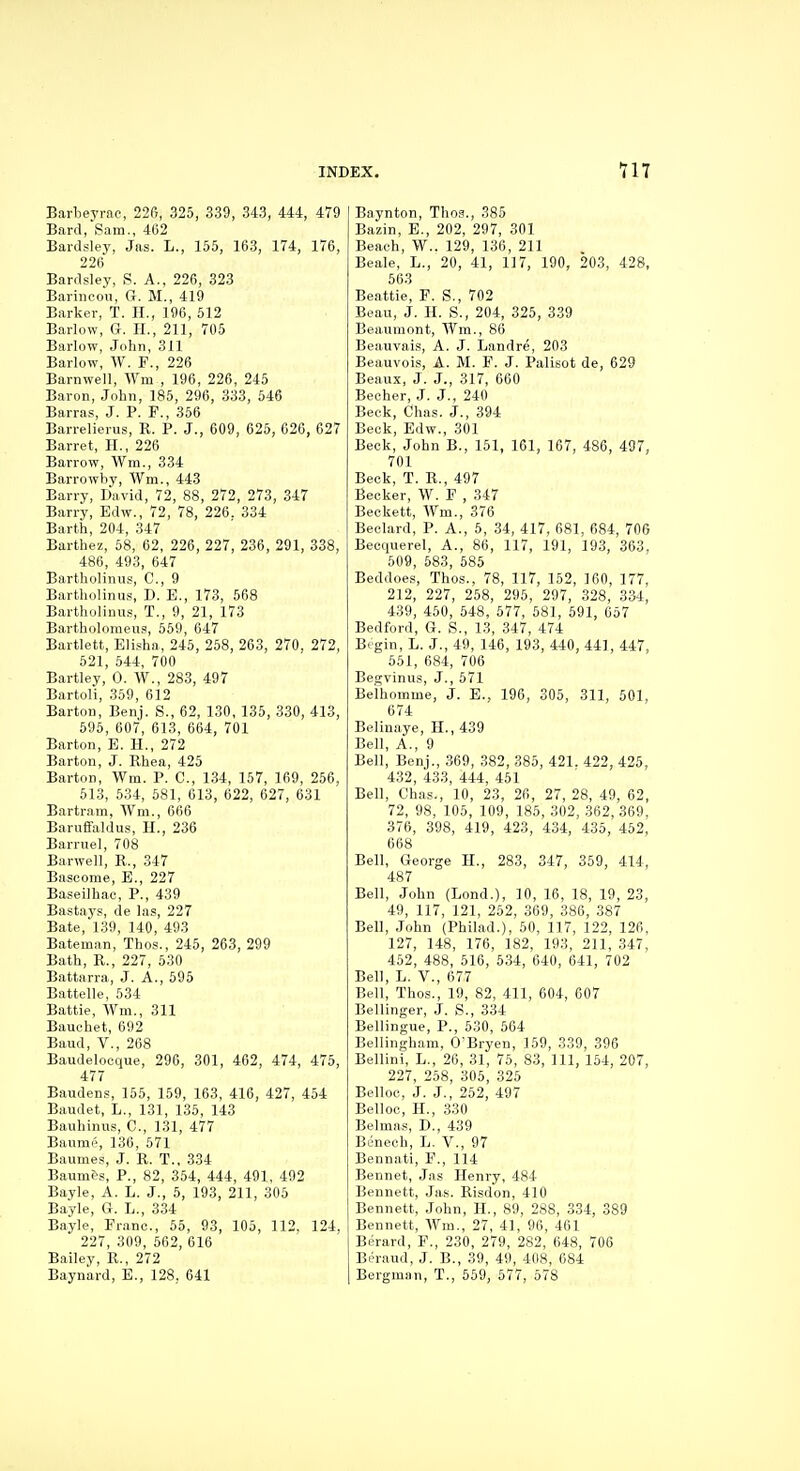 Barbeyrae, 226, 325, 339, 343, 444, 479 Bard.'Sam., 462 Bardsley, Jas. L., 155, 163, 174, 176, 226 Bardsley, S. A., 226, 323 Bariiicou, G. M., 419 Barker, T. II., 196, 512 Barlow, G. H., 211, 705 Barlow, John, 311 Barlow, W. F., 226 Barnwell, Wm , 196, 226, 245 Baron, John, 185, 296, 333, 546 Barras, J. P. P., 356 Barrelierus, R. P. J., 609, 625, 626, 627 Barret, H., 226 Barrow, Wm., 334 Barrowhy, Wm., 443 Barry, liavld, 72, 88, 272, 273, 347 Barr>, Edw., 72, 78, 226. 334 Barth, 204, 347 Barthez, 58, 62, 226, 227, 236, 291, 338, 486, 493, 647 Bartholinus, C, 9 Bartholinus, D. E., 173, 568 Bartholinus, T., 9, 21, 173 Bartholomeus, 559, 647 Bartlett, Eli.'^ha, 245, 258, 263, 270, 272, 621, 544, 700 Bartley, 0. W., 283, 497 Bartoli, 359, 612 Barton, Benj. S., 62, 130, 135, 330, 413, 595, 607, 613, 664, 701 Barton, E. H., 272 Barton, J. Rhea, 425 Barton, Wm. P. C, 134, 157, 169, 256, 513, 534, 581, 613, 622, 627, 631 Bartram, Wm., 666 Baruffaldus, H., 236 Barrnel, 708 Barwell, R., 347 Bascome, B., 227 Baseilhac, P., 439 Bastays, de las, 227 Bate, 1.39, 140, 493 Bateman, Thos., 245, 263, 299 Bath, R., 227, 530 Battarra, J. A., 596 Battelle, 534 Battle, Wm., 311 Bauchet, 692 Baud, v., 268 Baudelocque, 296, 301, 402, 474, 475, 477 Baudens, 155, 159, 163, 416, 427, 454 Baudet, L., 131, 135, 143 Bauhinus, C, 131, 477 Baume, 136, 571 Baumes, J. R. T., 334 Baumes, P., 82, 354, 444, 491, 492 Bayle, A. L. J., 5, 193, 211, 305 Bayle, G. L., 334 Bayle, Fr.anc, 65, 93, 105, 112, 124, 227, 309, 562, 616 Bailey, R., 272 Baynard, E., 128. 641 Baynton, Thoa., 385 Bazin, E., 202, 297, 301 Beach, W.. 129, 136, 211 Beale, L., 20, 41, 117, 190, 203, 428, 563 Beattie, F. S., 702 Beau, J. H. S., 204, 325, 3.39 Beaumont, Wm., 86 Beauvais, A. J. Landre, 203 Beauvois, A. M. F. J. Palisot de, 629 Beaux, J. J., 317, 660 Becher, J. J., 240 Beck, Chas. J., 394 Beck, Eilw., 301 Beck, John B., 161, 161, 167, 486, 497, 701 Beck, T. R., 497 Becker, W. F , 347 Beckett, Wm., 376 Beelard, P. A., 5, 34, 417, 681, 684, 706 Becquerel, A., 86, 117, 191, 193, 363, 509, 583, 685 Beddoes, Thos., 78, 117, 152, 160, 177, 212, 227, 258, 295, 297, 328, 334, 439, 460, 648, 577, 581, 591, 657 Bedford, G. S., 13, 347, 474 Begin, L. J., 49, 146, 193, 440, 441, 447, 651, 684, 706 Begvinus, J., 571 Belhomme, J. E., 196, 305, 311, 601, 674 Belinaye, H., 439 Bell, A., 9 Bell, Benj., 369, 382, 385, 421. 422, 425, 432, 433, 444, 451 Bell, Chas., 10, 23, 26, 27, 28, 49, 62, 72, 98, 106, 109, 185, 302, 362, 369, 376, 398, 419, 423, 434, 435, 452, 668 Bell, George H., 283, 347, 359, 414, 487 Bell, John (Lond.), 10, 16, 18, 19, 23, 49, 117, 121, 252, 369, 386, 387 Bell, John (Philad.), 50, 117, 122, 126, 127, 148, 176, 182, 193, 211, 347, 452, 488, 616, 534, 640, 641, 702 Bell, L. v., 677 Bell, Thos., 19, 82, 411, 604, 607 Bellinger, J. S., 334 Bellingue, P., 530, 564 Bellingham, O'Bryen, 159, 339, 396 Bellini, L., 26, 31, 76, 83, 111, 154, 207, 227, 258, 305, 326 Belloc, J. J., 252, 497 Belloo, H., 330 Belmas, D., 439 Benech, L. V., 97 Bennati, F., 114 Bennet, Jas Henry, 484 Bennett, Jas. Risdon, 410 Bennett, John, H., 89, 288, 334, 389 Bennett, Wm., 27, 41, 96, 461 Berard, F., 230, 279, 282, 648, 706 Beraud, J. B., 39, 49, 408, 084 Bergman, T., 559, 577, 578