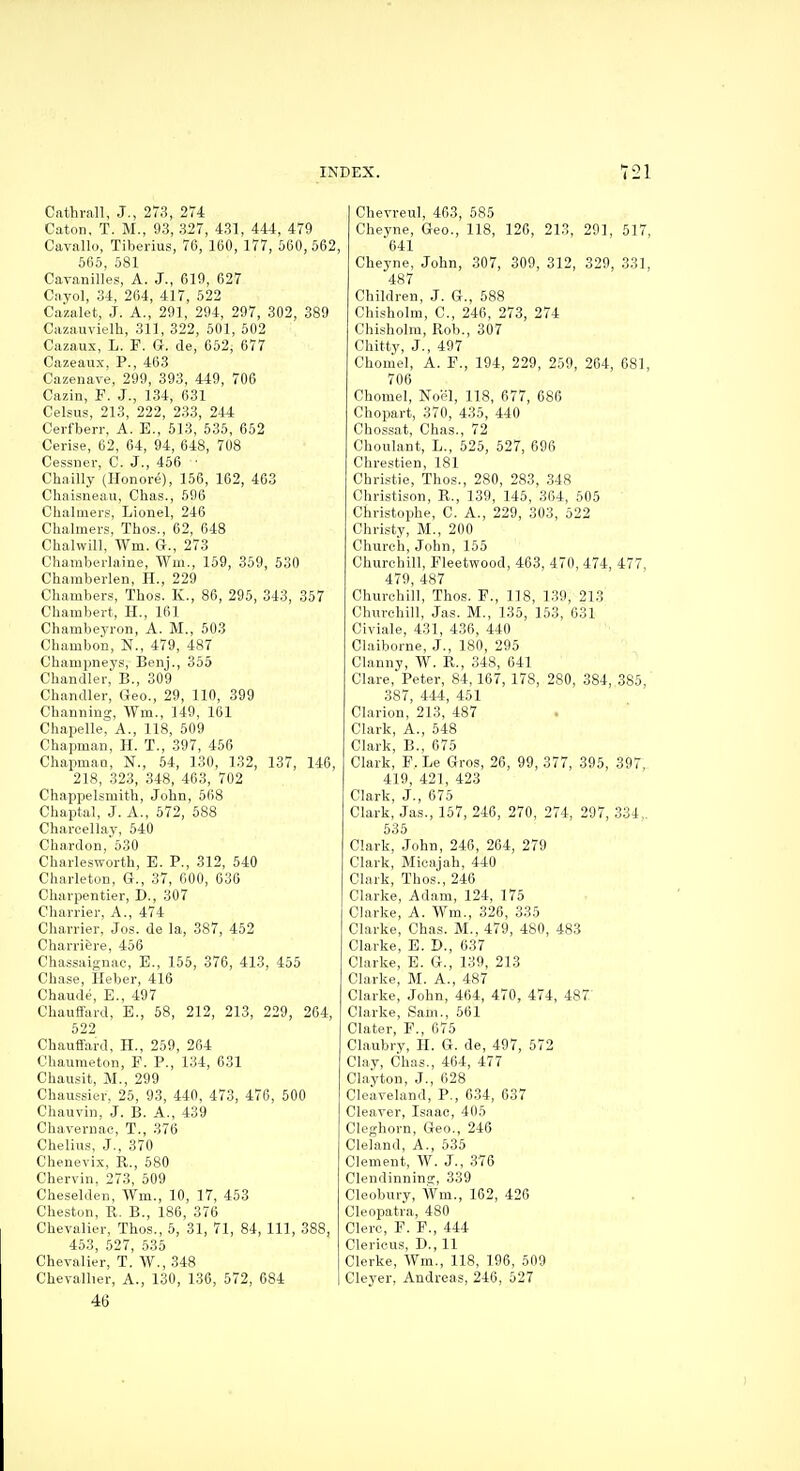 Cathvall, J., 273, 274 Caton, T. M., 93, 327, 431, 444, 479 Cavallo, Tiberius, 76, 160, 177, 560,562, 565, 581 Cavanilles, A. J., 619, 627 Cayol, 34, 264, 417, 522 Cazalet, J. A., 291, 294, 297, 302, 389 Cazauvielh, 311, 322, 501, 502 Cazaux, L. P. G. de, 652, 677 Cazeaux. P., 463 Cazenave, 299, 393, 449, 706 Cazin, F. J., 134, 631 Celsus, 213, 222, 233, 244 Cerfberr, A. E., 613, 535, 652 Cerise, 62, 64, 94, 648, 708 Cessner, C. J., 456 ■ Chailly (Honore), 156, 162, 403 Chaisneau, Chas., 696 Chalmers, Lionel, 246 Chalmers, Thos., 62, 648 Chalwill, Wm. G., 273 Chamberlaine, Wm., 159, 359, 530 Chamberlen, H., 229 Chambers, Thos. K., 86, 295, 343, 357 Chambert, H., 161 Chambeyron, A. M., 503 Chambon, N., 479, 487 Champneys, Benj., 355 Chandler, B., 309 Chandler, Geo., 29, 110, 399 Channing, Wm., 149, 161 Chapelle, A., 118, 509 Chapman, H. T., 397, 456 Chapmao, N., 54, 130, 132, 137, 146, 218, 323, 348, 463, 702 Chappelsmith, John, 568 Chaptal, J. A., 572, 588 Charcellay, 540 Chardon,'530 Charlesworth, E. P., 312, 540 Charleton, G., 37, 600, 036 Charpentier, D., 307 Charrier, A., 474 Charrier, Jos. de la, 387, 452 Charriere, 456 Chassaignac, E., 155, 376, 413, 455 Chase, Heber, 416 Chaude, E., 497 Chaufiard, E., 58, 212, 213, 229, 264, 522 Chauffard, H., 259, 264 Obaumeton, P. P., 134, 631 Chausit, M., 299 Chaussier, 25, 93, 440, 473, 476, 500 Chauvin, J. B. A., 439 Chavernac, T., 376 Chelius, J., 370 Chenevix, R., 580 Chervin, 273, 509 Cheselden, Wm., 10, 17, 453 Cheston, R. B., 186, 376 Chevalier, Thos., 5, 31, 71, 84, 111, 388, 463, 527, 535 Chevalier, T. W., 348 Chevallier, A., 130, 136, 572, 684 46 Chevreul, 463, 585 Cheyne, Geo., 118, 120, 213, 291, 517, 641 Cheyne, John, 307, 309, 312, 329, 331, 487 Children, J. G., 588 Chisholm, C, 246, 273, 274 Chisholm, Rob., 307 Chitty, J., 497 Chomel, A. P., 194, 229, 259, 264, 681, 706 Chomel, Noel, 118, 677, 686 Chopart, 370, 435, 440 Chossat, Chas., 72 Choulant, L., 525, 627, 696 Chrestien, 181 Christie, Thos., 280, 283, 348 Christison, R., 139, 145, 364, 505 Christophe, C. A., 229, 303, 522 Christy, M., 200 Church, John, 155 Churchill, Fleetwood, 463, 470, 474, 477, 479, 487 Churchill, Thos. P., 118, 139, 213 Churchill, Jas. M., 135, 163, 631 Civiale, 431, 436, 440 Claiborne, J., 180, 295 Clanny, W. R., 348, 641 Clare, Peter, 84, 167, 178, 280, 384, 385, 387, 444, 451 Clarion, 213, 487 Clark, A., 548 Clark, E., 675 Clark, P. Le Gros, 26, 99, 377, 395, 397 419, 421, 423 Clark, J., 675 Clark, Jas., 157, 246, 270, 274, 297, 334,. 535 Clark, John, 246, 264, 279 Clark, Micajah, 440 Clark, Thos., 246 Clarke, Adam, 124, 175 Clarke, A. Wm., 326, 335 Clarke, Chas. M., 479, 480, 483 Clarke, E. D., 637 Clarke, E. G., 139, 213 Clarke, M. A., 487 Clarke, John, 464, 470, 474, 487' Clarke, Sam., 561 Clater, P., 675 Claubry, H. G. de, 497, 572 Clay, Chas., 464, 477 Clayton, J., 628 Cleaveland, P., 634, 037 Cleaver, Isaac, 405 Cleghorn, Geo., 246 Cleland, A., 535 Clement, W. J., 376 Clendinning, 339 Cleobury, AVm., 162, 426 Cleopatra, 480 Clerc, P. P., 444 Clericus, D., 11 Clerke, Wm., 118, 196, 509 Cleyer, Andreas, 246, 527