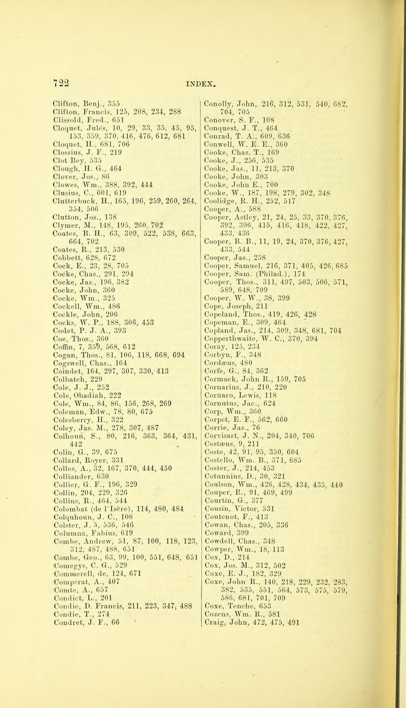 Clifton, Benj., 355 Clifton, Francis, 125, 208, 234, 288 Clissold, Fred., 651 Cloquet, Jules, 10, 29, 33, 35, 45, 95, 153, 359, 370, 416, 476, 612, 681 Cloquet, H., 681, 706 Clossius, J. F., 219 Clot Bey, 535 Clough,' H. G., 464 Clover, Jos., 86 Clowes, Wm., 388, 392, 444 Clusius, C, 601, 619 Clutterbuck, H., 165, 196, 259, 260, 264, 354, 506 Clutton, Jos., 138 Clymer, M., 148, 195, 260, 702 Coates, B. H., 63, 309, 522, 538, 663, 664, 702 Coates, R., 213, 530 Cobbett, 628, 672 Cock, B., 23, 28, 705 Cocke, Chas., 291, 294 Cocke, Jas., 196, 382 Cocke, John, 360 Cocke, Wm., 325 Cockell, Wm., 486 Cockle, John, 206 Cocks, W. P., 188, 306, 453 Codet, P. J. A., 393 Coe, Thos., 360 Coffin, 7, 35!), 568, 612 Cogan, Thos., 81, 106, 118, 668, 694 Cogswell, Chas., 104 Coindet, 164, 297, 307, 330, 413 Colbatch, 229 Cole, J. J., 252 Cole, Obadiah, 222 Cole, Wm., 84, 86, 150, 268, 269 Coleman, Edw., 78, 80, 675 Colesberry, H., 322 Coley, Jas. M., 278, 307, 487 Colhoun, S., 80, 216, 363, 364, 431, 442 'Colin, G., 39, 675 Collard, Royer, 331 Colles, A., 32, 167, 370, 444, 450 Colliander, 030 Collier, G. F., 196, 329 Collin, 204, 229, 326 Collins, B., 464, 544 Colombat (de I'Is&re), 114, 480, 484 Colquhoun, J. C, 108 Colster, J. :i, 536, 546 Columna, Fabius, 619 Combe, Andrew, 61, 87, 100, 118, 123, 312, 487, 488, 651 Combe, Geo., 63, 99, 100, 551, 648, 651 'Comegys, C. G., 629 Commerell, de, 124, 671 Comperat, A., 407 Comte, A., 667 Condict, L., 201 Condie, D. Francis, 211, 223, 347, 488 Condie, T., 274 Condret, J. F., 66 Conolly, John, 216, 312, 531, 540, 682, 704, 705 Conover, S. F., 108 Conquest, J. T., 464 Conrad, T. A., 609, 636 Conwell, W. E. E., 360 Cooke, Chas. T., 169 Cooke, J., 256, 535 Cooke, Jas., 11, 213, 370 Cooke, John, 303 Cooke, John E., 700 Cooke, W., 187, 198, 279, 302, 348 Coolidge, R. H., 252, 517 Cooger, A., 588 Cooper, Astley, 21, 24, 25, 33, 370, 376, 392, 396, 416, 416, 418, 422, 427, 433, 436 Cooper, B. B., 11, 19, 24, 370, 376, 427, 433, 544 Cooper, Jas., 258 Cooper, Samuel, 216, 371, 405, 426, 685 Cooper, Sam. (Philad.), 174 Cooper, Thos., 311, 497, 503, 506, 571, 689, 648, 709 Cooper, W. W., 38, 399 Cope, Joseph, 211 Copeland, Thos., 419, 426, 428 Copeman, E., 309, 464 Copland, Jas., 214, 309, .348, 681, 704 Copperthwaite, W. C, 370, 394 Coray, 126, 234 Corbyn, F., 348 Cordseus, 480 Corfe, G., 84, 362 Cormack, John R., 169, 705 Cornarius, J., 210, 220 Cornaro, Lewis, 118 Cornutus, Jac, 624 Corp, Wm., 300 Corpet, E. F., 662, 660 Corrie, Jas., 76 Corvisart, J. N., 204, 340, 706 Costaeus, 9, 211 Coste, 42, 91, 96, 360, 604 Costello, Wm. B., 371, 685 Coster, J., 214, 463 Cotunnius, D., 30, 321 Coulson, Wm., 426, 428, 434, 435, 440 Couper, R.., 91, 469, 499 Courtiu, G., 377 Cousin, Victor, 631 Coutenot, F., 413 Cowan, Chas., 206, 336 Coward, 399 Cowdell, Chas., 348 Cowper, Wm., 18, 113 Co.x, D., 214 Cox, Jos. M., 312, 502 Coxe, E. J., 182, 329 Coxe, John R., 140, 218, 229, 232, 283, 382, 535, 551, 564, 673, 676, 579, 586, 681, 701, 709 Coxe, Tenche, 663 Cozens, AVm. R., 681 Craig, John, 472, 475, 491