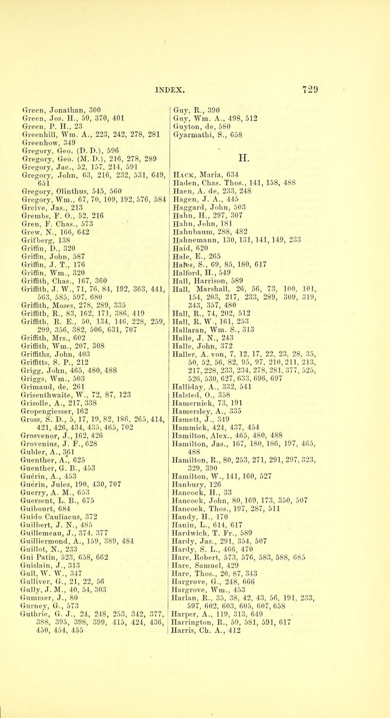(rreen, Jonathan, 300 Green, Jos. H., 59, 370, 401 Green, P. H., 23 Greenhill, AVm. A., 223, 242, 278, 281 Greenhow, 349 Gregory, Geo. (D. D.), 596 Gregory, Geo. (M. D.), 216, 278, 289 Gregory, Jac, 52, 157, 214, 591 Gregory, John, 63, 216, 232, 531, 649, 651 Gregory, Olinthus, 545, 560 Gregory, Win., 67, 70, 109, 192, 576, 584 Greive, Jas., 213 Grembs, F. 0., 52, 216 Gren, F. Chas., 573 Grew, N., 166, 642 Grifberg, 138 Griffin, D., 320 Griffin, John, 587 Griffin, J. T., 176 Griffin, Wm., 320 Griffith, Chas., 167, 360 Griffith, J. W., 71, 76, 84, 192, 303, 441, 563, 585, 597, 680 Griffith, Moses, 278, 289, 335 Griffith, R., 83, 162, 171, 386, 419 Griffith, R. E., 50, 1.34, 146, 228, 259, 299, 356, 382, 506, 031, 707 Griffith, Mrs., 602 Griffith, Wm., 207, 308 Griffiths, John, 403 Griffitts, S. P., 212 Grigg, John, 465, 480, 488 Griggs, Wm., 503 Grimaud, de, 261 Grisenthwaite, W., 72, 87, 123 Grisolle, A., 217, .338 Gropengiesser, 162 Gross, S. D., 5, 17, 19, 82, 186, 265, 414, 421, 426, 434, 435, 465, 702 Grosvenor, J., 162, 426 Grovenius, J. P., 628 Gubler, A., 361 Guenther, A., 625 Gueuther, G. B., 453 Guerin, A., 453 Gueirin, Jules, 190, 430, 707 Guerry, A. M., 653 Guersent, L. B., 675 Guibourt, 684 Guido Cauliacus, 372 Guilbert, J. N., 485 Guillemeau, J., 374. 377 Guilliermond, A., 159, 389, 484 Guillot, N., 233 Gui Patin, 523, 658, 662 Guislain, J., 313 Gull, W. W., 347 Gulliver, G., 21, 22, 56 Gully, J. M., 40, 54, 303 Gummer, J., 80 Gurney, G., 573 Guthrie, G. J., 24, 248, 253, 342, 377, 388, 395, 398, 399, 415, 424, 436, 450, 454, 455 Guy, R,, 390 Guy, Wm. A., 498, 512 Guyton, de, 580 Gyarmathi, S., 658 H. Hack, Maria, 6,34 Haden, Chas. Thos., 141, 158, 488 Haen, A. de, 233, 248 Hagen, J. A., 445 Haggard, John, 603 Hahn, H., 297, 307 Hahn, John, 181 Hahnbaum, 288, 482 Hahnemann, 130, 131, 141, 149, 233 Haid, 620 Hale, B., 265 Hales, S.. 69, 85, 180, 617 Halford, H., 549 Hall, Harrison, 589 Hall, Marshall, 26. 56, 73, 100, 101, 154, 203, 217, 233, 289, 309, 319, 343, 357, 480 Hall, R., 74, 202, 512 Hall, R. W., 161, 253 Hallaran, Wm. S., 313 Halle, J. N., 243 Halle, John, 372 Haller, A. von, 7, 12, 17, 22, 23, 28, 35, 50, 52, 56, 82, 95, 97, 210,211, 213, 217, 228, 233, 2.34, 278, 281, 377, 525, 526, 530, 627, 633, 696, 697 Halliday, A., 332, 541 Halsted, 0., 358 Hamernick, 73, 191 Hamersley, A., 335 Hamett, J., 349 Hammiek, 424, 437, 454 Hamilton, Alex., 465, 480, 488 Hamilton, Jas., 167, 180, 186, 197, 465, 488 Hamilton, R., 80, 253, 271, 291, 297, 323, 329, 390 Hamilton, W., 141, 160, 527 Hanbury, 126 Hancock, H., 33 Hancock, John, 80,169, 173, 350, 507 Hancock, Thos., 197, 287, 511 Handy, H., 170 Hanin, L., 614, 617 Hardwich, T. Fr., 589 Hardy, Jas., 291, 354, 507 Hardy, S. L., 466, 470 Hare, Robert, 573, 576, 583, 588, 685 Hare, Samuel, 429 Hare, Thos., 20, 87, 343 Hargrove, G., 248, 666 Hargrove, Wm., 453 Harlan, R., 35, 38, 42, 43, 56, 191, 233, 597, 602, 603, 605, 607, 658 Harper, A., 119, 313, 649 Harrington, R., 59, 581, 591, 617 Harris, Ch. A., 412