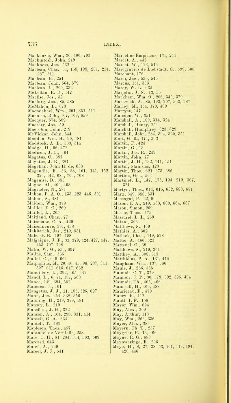 Mackenzie, AVm., 30, 400, 703 Mackintosh, John, 219 Mackness, Jas., 632 ' Maclean, Chas., 61, 168, 198, 201, 254, 287, 511 Maclean, H., 254 Maclean, John, 564, 579 Maclean, L., 290, 332 McLellan, R. D., 142 Maelise, Jos., 32 Maclurg, Jas., 85, 585 McMahon, B., 673 Macmichael, Wm., 201, 351, 511 Macnish, Rob., 107, 109, 659 Macquer, 574, 589 Macrery, Jos., 59 Macrobin, John, 219 McViekar, John, 544 Madden, Wm. H., 90, 181 Maddock, A. B., 303, 314 Madge, H., 96, 472 Madison, J. C, 164 Magatus, C, 387 Magatus, J. B., 387 Magellan, John H. de, 638 Magendie, P., 53, 58, 101, 141, 152, 326, 442, 684, 706, 708 Magenise, D., 383 Magne, Al., 400, 403 Magruder, N., 281 Malion, P. A. 0., 133, 223, 446, 501 Mahon, S., 481 Maiden, Wm., 379 Maillot, F. C , 269 Maillot, L., 205 Maitland, Chas., 77 Maisonabe, C. A., 429 Maisonneiive, 391, 438 Makittriok, Jas., 219, 531 Male, G. B., 497, 498 Malgaigne, J. F., 33, 379, 424, 427, 447, 453, 707, 708 Malin, A¥. G., 636, 697 Malins, Sam., 636 Mallet, C, 649, 664 Malpighius. M., 20, 40, 45, 96, 237, 341, 597, 611, 616, 617, 632 Mandil&ny, L., 292, 405, 442 Mandl, L., 6, 71, 187, 563 Manec, 149, 394, 562 Manesca, J., 101 Mangetus, J. J., 11, 185, 526, 697 Mann, Jas., 254, 338, 356 Manning, H., 219, 379, 481 Mansey, L., 219 Mansford, J. G., 322 Manson, A., 164, 298, 331, 414 Mantell, G. A., 634 Mantell, T., 489 Mapleson, Thos., 457 Marandel de Verniolle, 258 Marc, C. H., 81, 284, 314, 503, 509 Marcard, 643 Marce, A., 269 Marcel, J. J., 541 Marcellus Empiricus, 131, 244 Marcet, A., 442 Marcet, W., 123, 516 Marcgravius de Liebstadt, G., 599, 600 Marchant, 176 Marci, Jac, 536, 546 Marcus, 151, 333 Marcy, W. L., 635 Marjolin, J. N., 1.3, 36 Markham, Wm. 0., 206, 340, 379 Markwick, A., 85, 193, 207, 363, 587 Marley, M., 154, 170, 489 Marryat, 147 Marsden, W., 351 Marshall, A., 189, 314, 324 Marshall, Henry, 254 Marshall, Humphrey, 623, 629 Marshall, John, 284, 304, 320, 351 Mart, G. R., 174, 303 Martin, F., 424 Martin, G., 13 Martin, Jas. R., 249 Martin, John, 77 Martin, J. H., 132, 141, 151 Martin, Stanislas, 123 Martin, Thos., 621, 673, 686 Martine, Geo., 664 Martinet, L., 147, 175, 194, 219, 307, 321 Martyn, Thos., 614, 615, 632, 680, 681 Marx, 349, 388, 531 Mascagni, P., 22, 90 Mason, I. A., 249, 568, 600, 664, 667 Mason, Simon, 269 Massie, Thos., 173 Massurel, L. I., 269 Matani, 396 Matthews, S., 169 Mathias, A., 302 Matlack, Chas., 149, 528 Mattel, A., 466, 523 Matteuci, C, 69 Matthews. S., 249, 361 Matthey, A., 308, 315 Matthiolus, P. A., 131, 446 Maugham, Wm., 137, 586 Maule, J., 256, 535 Maunoir, C. T., 379 Maunoir, J. P., 30, 379, 392, 396, 404 Maunoir, Th., 405, 406 Maunsell, H., 466, 488 Maurieeau, F., 470 Maury, F., 412 Mautt, I. F., 156 Mavor, Wm., 624 May, Alex., 209 May, Arthur, 113 May, Wm., 266, 336 Mayer, Alex., 383 Mayern, Th. T., 237 Maygrier, P., 13, 466 Mayne, R. G., 683 Maynwaringe, B., 296 Mayo, H., 8, 27, 28, 53, 101, 119, 194, 420, 446