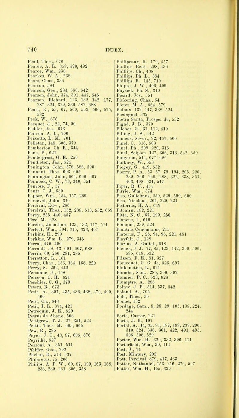 Peall, Thos., 676 Pearoe, A. L., 358, 490, 492 Pearce, Wm., 238 Pearkes, W. A., 238 Pears, Chas., 336 Pearson, 584 Pearson, Geo., 284, 580, 642 Pearson, John, 374, 391, 447, 545 Pearson, Kichard, 123, 132, 142, 177, 287, 324, 329, 336, 582, 688 Peart, E., 53, 67, 560, 562, 566, 575, 582 Peck, 676 Pecquet, J., 22, 74, 90 Pedder, Jas., 673 Peirson, A. L., 700 Peixotto, L. M., 701 Pelletan, 148, 306, 379 Peraberton, Ch. R., 344 Pena, P., 62] Pendergrast, G. B., 250 Pendleton, Jas., 524 Penington, John, 578, 586, 590 Pennant, Thos., 603, 605 Pennington, John, 664, 666, 667 Pennock, C. W., 73, 340, 351 Penrose, F., 57 Pentz, C. J., 630 Pepper, Wm., 154, 157, 269 Perceval, John, 316 Peroival, Edw., 266 Peroival, Thos., 132, 238, 513, 532, 659 Percy, 255, 440, 457 P6re, M., 628 Pereira, Jonathan, 123, 132, 147, 514 Perfect, Wm., 304, 316, 323, 467 Perkins, E., 290 Perkins, Wm. L., 279, 345 Perral, 470, 490 Perrault, 38, 43, 601, 607, 688 Perrin, 60, 266, 281, 285 Perrotton, L., 161 Perry, Chas., 153, 164, 168, 220 Perry, S., 292, 442 Personne, J., 158 Persoon, C. H., 621 Peschier, C. G., 379 Peters, R., 673 Petit, A., 397, 435, 436, 438, 470, 490, 500 Petit, Ch., 643 Petit, I. L., 374. 421 Petrequin, J. E., 529 Petrus de Abano, 506 Pettigrew, T. J., 27, 351, 524 Pettit, Thos. M., 663, 665 Pew, R., 285 Peyer, J. C, 43, 87, 605, 676 Peyrilhe, 527 Pezzoni, A., 351. 511 Pfeiffer, Geo., 292 Phelan, D., 614, 537 Philaretus, 75, 206 Philips, A. P. W., 60, 87, 109, 163, 168, 238, 239, 261, 306, 358 Philipeaux, R., 179, 457 Phillips, Benj , 298, 436 Phillips, Ch., 438 Phillips, Ph. L., 384 Phillips, R., 145, 710 Phipps, J. W., 406, 409 Physiek, Ph. S., 310 Picard, Jos., 351 Pickering, Chas., 64 Pictet, M. A., 564, 579 Pidoux, 132, 147, 338, 524 Piedagnel, 332 Pietra Santa, Prosper de, 532 Pigne, J. B., 370 Pilcher, G., 31, 112, 410 Pilling, J. S., 442 Pinseus, Sever., 92, 467, 500 Pinel, C, 316, 503 Pinel, Ph., 209, 220, 316 Pinel, Scipion, 127, 306, 316, 542, 650 Pingeron, 514, 677, 686 Pinkney, W., 653 Piogey, G,, 419, 532 Piorry, P. A., 53, 67, 79, 194, 205, 220, 239, 266, 269, 288, 322, 338, 351, 403, 408, 624, 547 Piper, R. U., 454 Pirrie, Wm., 374 Piso, Gulielmus, 250, 529, 599, 600 Piso, Nicolaus, 204, 220, 221 Pistorius, H. A., 649 Piteairn, 182, 221 Pitta, N. C, 67, 199, 250 Plancus, I., 619 Planque, 239, 524 Plantius Cenomanus, 215 Platerus, F., 25, 94, 96, 221, 481 Playfair, J., 128 Plazius, A. Guliel., 618 Plenck, J. J., 77, 85, 123, 142, 300, 506, 685, 618, 632 Plisson, F. E., 81, 327 Ploucquet, G. G. de, 626, 697 Plukenetius, L., 621 Plumbe, Sam., 286, 300, 302 Plumier, P. C, 623, 628 Plumptre, A., 286 Pointe, J. P., 514, 537, 642 Poland, A., 705 Pole, Thos., 36 Pomet, 132 Pordage, Sam., 8, 28, 29, 105, 138, 224, 244 Porta, Caspar, 221 Porta, J. B., 107 Portal, A., 14, 35, 81, 187, 199, 239, 290, 310, 324, 336, 361, 422, 491, 493, 606, 608, 629 Porter, Wm. H., 329, 332, 396, 414 Porterfield, Wm., 30, 111 Post, J., 74 Post, Mintury, 205 Pott, Percival, 379, 417, 4.33 Potter, Nathaniel, 163, 216, 276, 507 I Potter, Wm. H., 156, 335