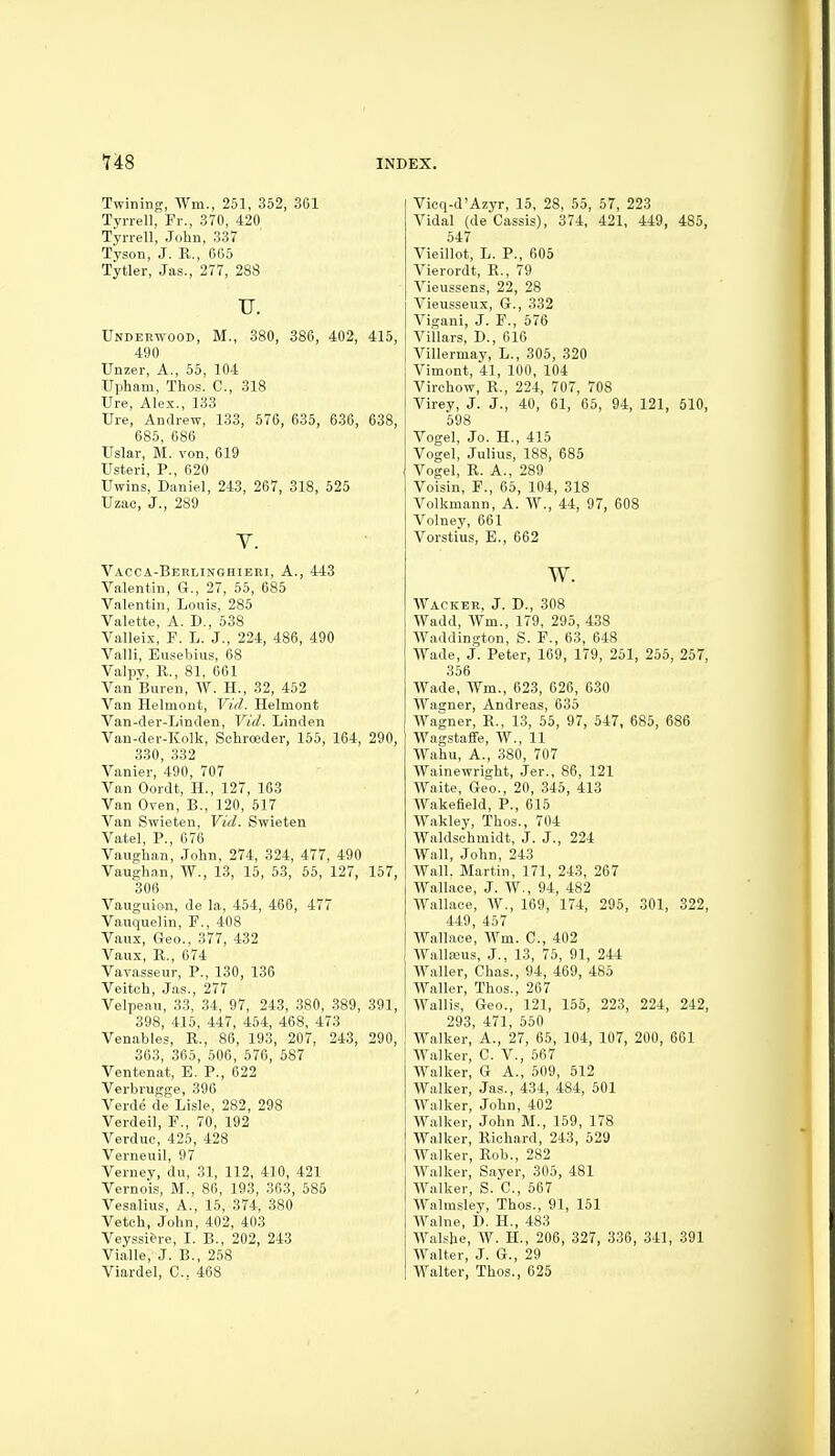 Twining, ^Ym., 251, 352, 361 Tyrrell, Fr., 370, 420 Tyrrell, John, 337 Tyson, J. R., 665 Tytler, Jas., 277, 288 TJ. Underwood, M., 380, 386, 402, 415, 490 Unzer, A., 55, 104 Upham, Thos. C, 318 Ure, Alex., 133 Ure, Andrew, 133, 576, 635, 636, 638, 685, 686 Usiar, M. von, 619 Usteri, P., 620 Uwins, Daniel, 243, 267, 318, 525 Uzac, J., 289 Y. Vacca-Berlinghieri, a., 443 Valentin, G., 27, 55, 685 Valentin, Louis, 285 Valette, A. D., 538 Valleix, F. L. J., 224, 486, 490 Valli, Busebius, 68 Valpy, R., 81, 661 Van'Buren, W. H., 32, 452 Van Helmont, Vid. Helmont Van-der-Linden, Vid. Linden Van-der-Kolk, Schroeder, 165, 164, 290, 330, 332 Vanier, 490, 707 Van Oordt, H., 127, 163 Van Oven, B., 120, 517 Van Swieten, Vid. Swieten Vatel, P., 676 Vaughan, John, 274, 324, 477, 490 Vaughan, W., 13, 15, 53, 65, 127, 157, 306 Vauguion, de la, 454, 466, 477 Vauquelin, F., 408 Vaux, Geo., 377, 432 Vaux, R., 674 Vavasseur, P., 130, 136 Veitch, Jas., 277 Velpeau, 33, 34, 97, 243, 380, 389, 391, 398, 415, 447, 454, 468, 473 Venables, R., 86, 193, 207, 243, 290, 363, 365, 506, 576, 587 Ventenat, E. P., 622 Verbrugge, 396 Verde de Lisle, 282, 298 Verdeil, F., 70, 192 Verduc, 425, 428 Verneuil, 97 Verney, du, 31, 112, 410, 421 Vernois, M., 86, 193, 363, 585 Vesalius, A., 15, 374, 380 Veteh, John, 402, 403 Veyssi&re, I. B., 202, 243 Vialle, J. B., 258 Viardel, C. 468 Vicq-d'Azyr, 15, 28, 55, 57, 223 Vidal (de Cassis), 374, 421, 449, 485, 547 Vieillot, L. P., 605 Vierordt, R., 79 Vieussens, 22, 28 Vieusseux, G., 332 Vigani, J. P., 576 Villars, D., 616 Villermav, L., 305, 320 Vimont, 41, 100, 104 Virchow, R., 224, 707, 708 Virey, J. J., 40, 61, 65, 94, 121, 510, 598 Vogel, Jo. H., 415 Vogel, Julius, 188, 685 Vogel, R. A., 289 Voisin, F., 65, 104, 318 Volkmann, A. W., 44, 97, 608 Volney, 661 Vorstius, E., 662 w. Wacker, J. D., 308 Wadd, Wm., 179, 295, 438 Waddington, S. F., 63, 648 Wade, j. Peter, 169, 179, 251, 255, 257, 356 Wade, Wm., 623, 626, 630 Wagner, Andreas, 635 Wagner, R., 13, 55, 97, 547, 685, 686 Wagstaffe, W., 11 Wahu, A., 380, 707 Wainewright, Jer., 86, 121 Waite, Geo., 20, 345, 413 WakeBeld, P., 615 Wakley, Thos., 704 Waldschmidt, J. J., 224 Wall, John, 243 Wall. Martin, 171, 243, 267 Wallace, J. W., 94, 482 Wallace, AV., 169, 174, 295, 301, 322, 449, 457 Wallace, Wm. C, 402 Wallaaus, J., 13, 75, 91, 244 Waller, Chas., 94, 469, 485 Waller, Thos., 267 AVallis, Geo., 121, 155, 223, 224, 242, 293, 471, 550 Walker, A., 27, 65, 104, 107, 200, 661 Walker, C. V., 567 Walker, G A., 509, 512 Walker, Jas., 434, 484, 501 Walker, John, 402 Walker, John M., 159, 178 Walker, Richard, 243, 529 Walker, Rob., 282 Walker, Sayer, 305, 481 Walker, S. C, 567 Walmsley, Thos., 91, 151 Walne, f). H., 483 Walshe, W. H., 206, 327, 336, 341, 391 Walter, J. G., 29 Walter, Thos., 625