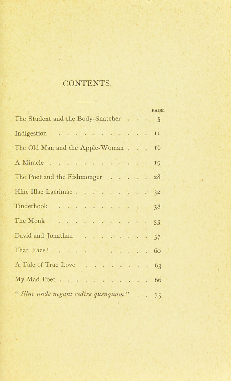 CONTENTS. FACE. The Student and the Body-Snatcher ... 5 Indigestion 11 The Old Man and the Apple-Woman ... 16 A Miracle 19 The Poet and the Fishmonger 28 Hinc Illae Lacrimae 32 Tinderhook 38 The Monk 53 'David and Jonathan 57 That Face! 60 A Tale of Tnie Love 63 My Mad Poet 66 Illuc unde negant redire qiienquatn'^ . . 75