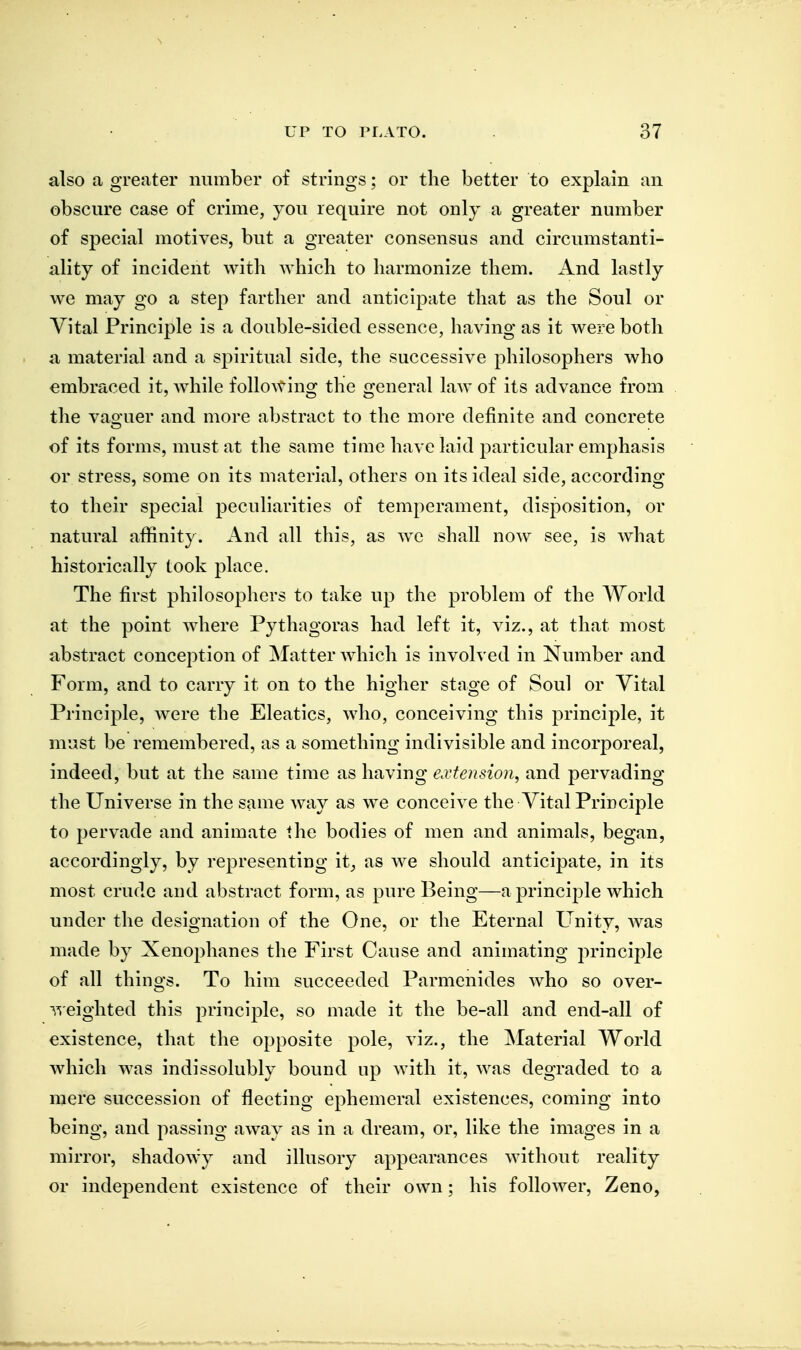 also a greater number of strings; or the better to explain an obscure case of crime, you require not only a greater number of special motives, but a greater consensus and circumstanti- ality of incident with which to harmonize them. And lastly we may go a step farther and anticipate that as the Soul or Vital Principle is a double-sided essence, having as it were both a material and a spiritual side, the successive philosophers who embraced it, while folloAving the general law of its advance from the vao'uer and more abstract to the more definite and concrete of its forms, must at the same time have laid particular emphasis or stress, some on its material, others on its ideal side, according to their special peculiarities of temperament, disposition, or natural affinity. And all this, as we shall now see, is Avhat historically took place. The first philosopliers to take up the problem of the World at the point where Pythagoras had left it, viz., at that most abstract conception of flatter which is involved in Number and Form, and to carry it on to the higher stage of Soul or Vital Principle, were the Eleatics, who, conceiving this principle, it must be remembered, as a something indivisible and incorporeal, indeed, but at the same time as having extension^ and pervading the Universe in the same way as w^e conceive the Vital Principle to pervade and animate the bodies of men and animals, began, accordingly, by representing it^ as we should anticipate, in its most crude and abstract form, as pure Being—a principle which under the designation of the One, or the Eternal Unity, was made by Xenophanes the First Cause and animating principle of all things. To him succeeded Parmenides who so over- ■^'ieighted this princi]3le, so made it the be-all and end-all of existence, that the opposite pole, viz., the Material World which was indissolubly bound up with it, was degraded to a mere succession of fleeting ephemeral existences, coming into being, and passing away as in a dream, or, like the images in a mirror, shadowy and illusory appearances without reality or independent existence of their own; his follower, Zeno,