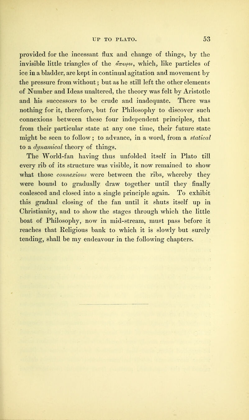 provided for the incessant flux and change of things, by the invisible little triangles of the direipov, which, like particles of ice in a bladder, are kept in continual agitation and movement by the pressure from without; but as he still left the other elements of Number and Ideas unaltered, the theory was felt by Aristotle and his successors to be crude and inadequate. There was nothing for it, therefore, but for Philosophy to discover such connexions between these four independent principles, that from their particular state at any one time, their future state might be seen to follow; to advance, in a word, from a statical to a dynamical theory of things. The World-fan having thus unfolded itself in Plato till every rib of its structure was visible, it now remained to show what those connexions were between the ribs, whereby they were bound to gradually draw together until they finally coalesced and closed into a single principle again. To exhibit this gradual closing of the fan until it shuts itself up in Christianity, and to show the stages through which the little boat of Philosophy, now in mid-stream, must pass before it reaches that Peligious bank to which it is slowly but surely tending, shall be my endeavour in the following chapters.