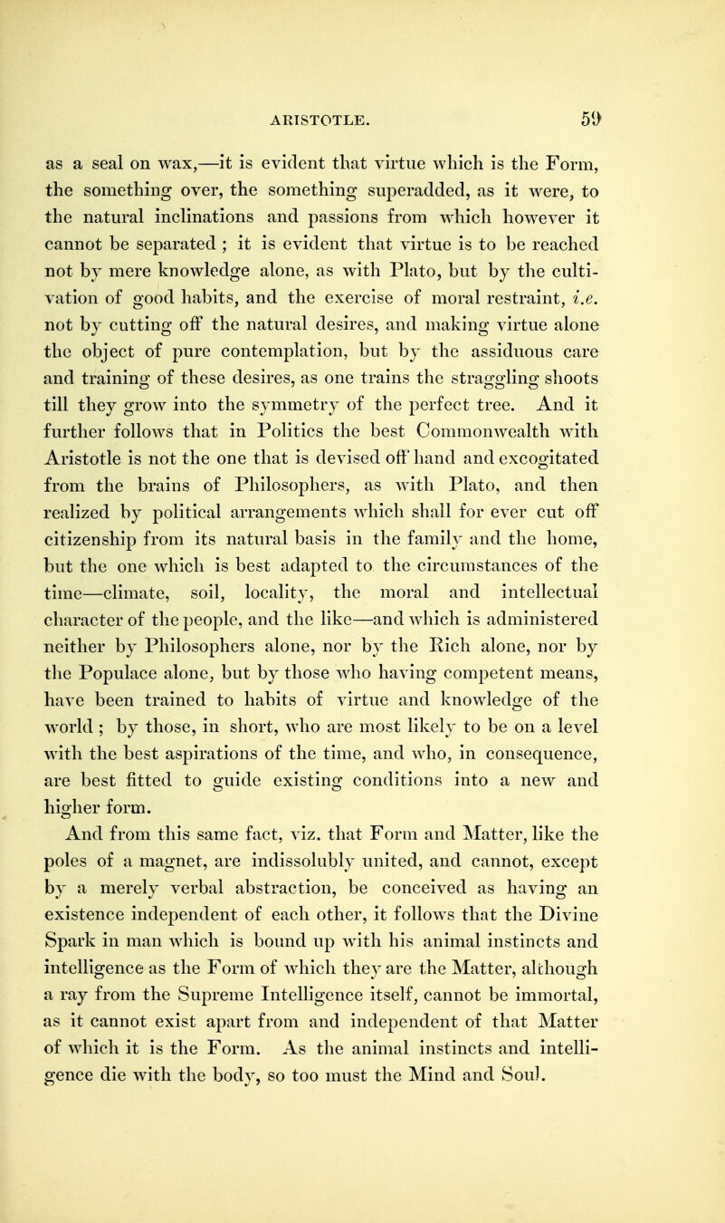 as a seal on wax,—it is evident that virtue which is the Form, the something over, the something superadded, as it were, to the natural inclinations and passions from which however it cannot be separated ; it is evident that virtue is to be reached not by mere knowledge alone, as with Plato, but by the culti- vation of good habits, and the exercise of moral restraint, i.e. not by cutting off the natural desires, and making virtue alone the object of pure contemplation, but by the assiduous care and training of these desires, as one trains the straggling shoots till they grow into the symmetry of the perfect tree. And it further follows that in Politics the best Commonwealth with Aristotle is not the one that is devised off'hand and excogitated from the brains of Philosophers, as with Plato, and then realized by political arrangements which shall for ever cut off citizenship from its natural basis in the family and the home, but the one which is best adapted to the circumstances of the time—climate, soil, locality, the moral and intellectual character of the people, and the like—and which is administered neither by Philosophers alone, nor by the Pich alone, nor by the Populace alone, but by those who having competent means, have been trained to habits of virtue and knowledo^e of the world ; by those, in short, who are most likely to be on a level with the best aspirations of the time, and who, in consequence, are best fitted to o;uide existino; conditions into a new and his/her form. And from this same fact, viz. that Form and Matter, like the poles of a magnet, are indissolubly united, and cannot, except by a merely verbal abstraction, be conceived as having an existence independent of each other, it follows that the Divine Spark in man which is bound up with his animal instincts and intelligence as the Form of which they are the Matter, although a ray from the Supreme Intelligence itself, cannot be immortal, as it cannot exist apart from and independent of that Matter of which it is the Form. As the animal instincts and intelli- gence die with the body, so too must the Mind and Sou).