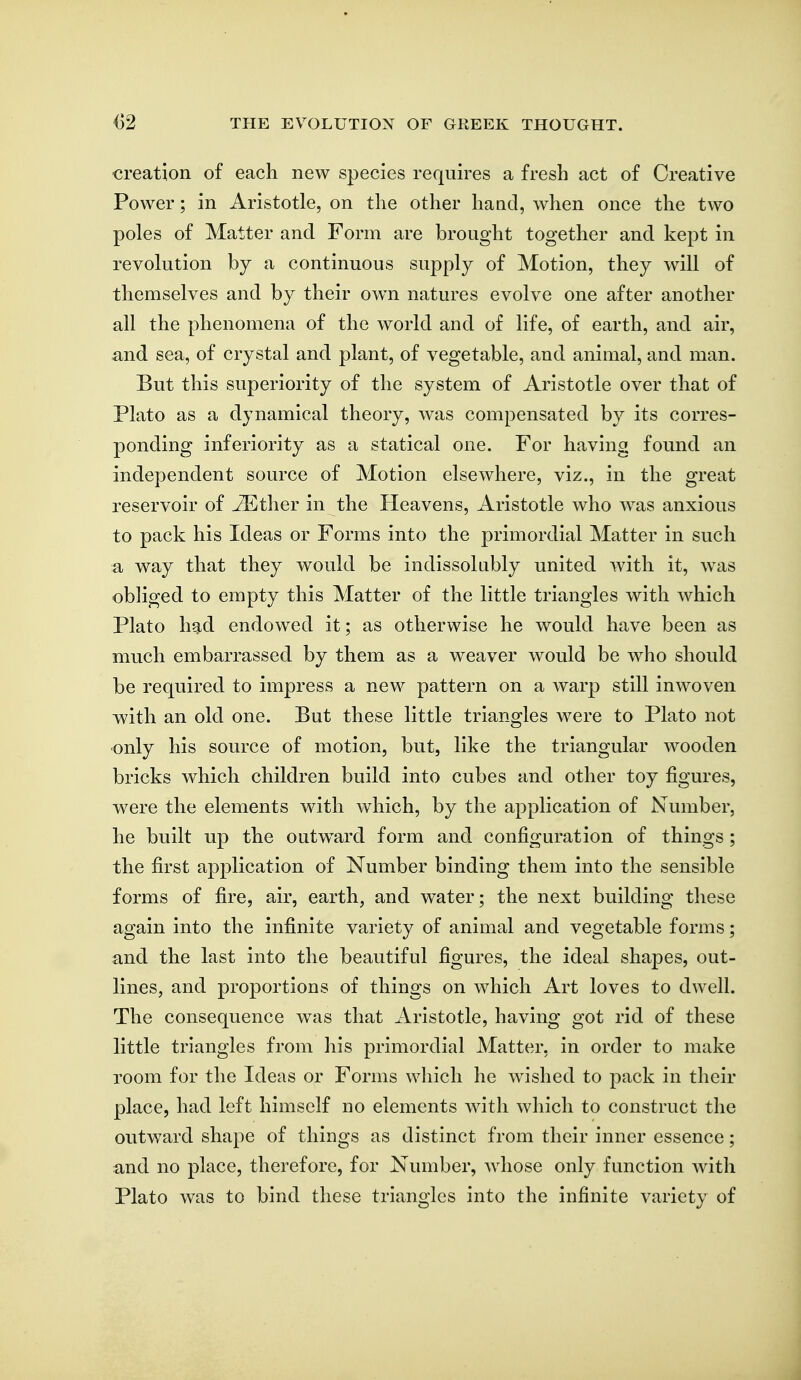 creation of each new species requires a fresh act of Creative Power; in Aristotle, on the other hand, when once the two poles of Matter and Form are brought together and kept in revolution by a continuous supply of Motion, they will of themselves and by their own natures evolve one after another all the phenomena of the world and of life, of earth, and air, ^nd sea, of crystal and plant, of vegetable, and animal, and man. But this superiority of the system of Aristotle over that of Plato as a dynamical theory, was compensated by its corres- ponding inferiority as a statical one. For having found an independent source of Motion elsewhere, viz., in the great reservoir of ^ther in the Heavens, Aristotle who was anxious to pack his Ideas or Forms into the primordial Matter in such a way that they would be indissolnbly united with it, was obliged to empty this Matter of the little triangles with which Plato had endowed it; as otherwise he would have been as much embarrassed by them as a weaver would be who should be required to impress a new pattern on a warp still inwoven with an old one. But these little triangles were to Plato not only his source of motion, but, like the triangular wooden bricks which children build into cubes and other toy figures, were the elements with which, by the application of Number, he built up the outw^ard form and configuration of things; the first application of Number binding them into the sensible forms of fire, air, earth, and water; the next building these again into the infinite variety of animal and vegetable forms; and the last into the beautiful figures, the ideal shapes, out- lines, and proportions of things on which Art loves to dwell. The consequence was that Aristotle, having got rid of these little triangles from his primordial Matter, in order to make room for the Ideas or Forms which he wished to pack in their place, had left himself no elements with which to construct the outward shape of things as distinct from their inner essence; and no place, therefore, for Number, whose only function Avith Plato was to bind these triangles into the infinite variety of