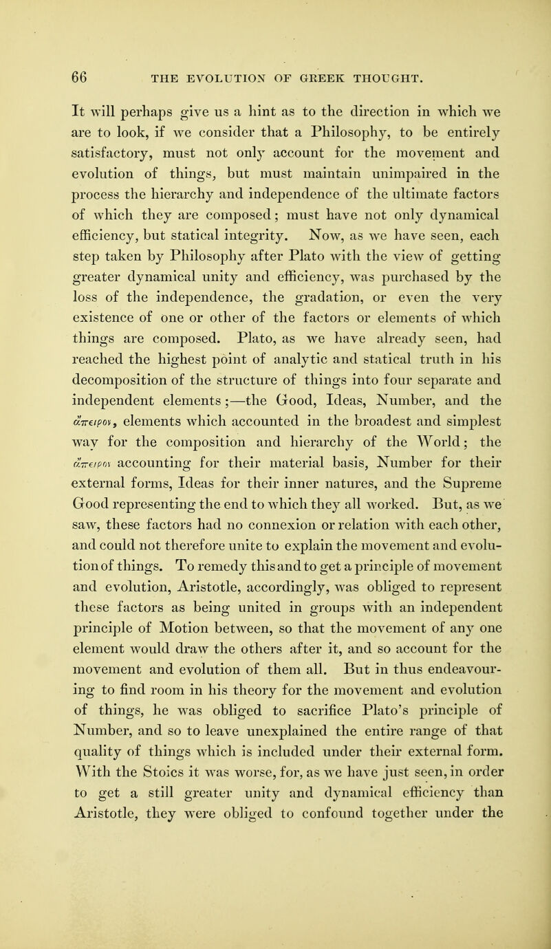 It will perhaps give us a hint as to the direction in which we are to look, if we consider that a Philosophy, to be entirely satisfactory, must not only account for the movement and evolution of things, but must maintain unimpaired in the process the hierarchy and independence of the ultimate factors of which they are composed; must have not only dynamical efficiency, but statical integrity. Now, as we have seen, each step taken by Philosophy after Plato with the view of getting greater dynamical unity and efficiency, was purchased by the loss of the independence, the gradation, or even the very existence of one or other of the factors or elements of which things are composed. Plato, as we have already seen, had reached the highest point of analytic and statical truth in his decomposition of the structure of things into four separate and independent elements;—the Good, Ideas, Number, and the aTreipov, elements which accounted in the broadest and simplest way for the composition and hierarchy of the World; the uTreipov accounting for their material basis, Number for their external forms. Ideas for their inner natures, and the Supreme Good representing the end to w^hich they all w^orked. But, as we saw, these factors had no connexion or relation with each other, and could not therefore unite to explain the movement and evolu- tion of things. To remedy this and to get a principle of movement and evolution, Aristotle, accordingly, was obliged to represent these factors as being united in groups with an independent principle of Motion between, so that the movement of any one element would draw the others after it, and so account for the movement and evolution of them all. But in thus endeavour- ing to find room in his theory for the movement and evolution of things, he was obliged to sacrifice Plato's principle of Number, and so to leave unexplained the entire range of that quality of things which is included under their external form. With the Stoics it was worse, for, as we have just seen, in order to get a still greater unity and dynamical efficiency than Aristotle, they were obliged to confound together under the