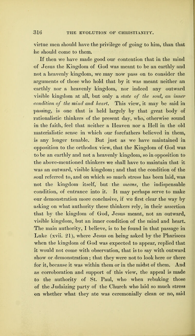 virtue men should have the privilege of going to him, than that he should come to them. If then we have made good our contention that in the mind of Jesus the Kingdom of God was meant to be an earthly and not a heavenly kingdom, we may now pass on to consider the arguments of those who hold that by it was meant neither an •earthly nor a heavenly kingdom, nor indeed any outward visible kingdom at all, but only a state of the soul, an inner 'Condition of the mind and heart. This view, it may be said in passing, is one that is held largely by that great body of rationalistic thinkers of the present day, who, otherwise sound in the faith, feel that neither a Heaven nor a Hell in the old materialistic sense in which our forefathers believed in them, is any longer tenable. But just as we have maintained in opposition to the orthodox view, that the Kingdom of God was to be an earthly and not a heavenly kingdom, so in opposition to the above-mentioned thinkers we shall have to maintain that it was an outward, visible kingdom; and that the condition of the soul referred to, and on which so much stress has been laid, was not the kingdom itself, but the means, the indispensable condition, of entrance into it. It may perhaps serve to make our demonstration more conclusive, if we first clear the way by asking on what authority these thinkers rely, in their assertion that by the kingdom of God, Jesus meant, not an outward, visible kingdom, but an inner condition of the mind and heart. The main authority, I believe, is to be found in that passage in Liuke (xvii. 21), where Jesus on being asked by the Pharisees when the kingdom of God was expected to appear, replied that it would not come with observation, that is to say with outward show or demonstration; that they were not to look here or there for it, because it was within them or in the midst of them. And as corroboration and support of this view, the appeal is made to the authority of St. Paul, who when rebuking those of the Judaizing party of the Church who laid so much stress on whether what they ate was ceremonially clean or no, said