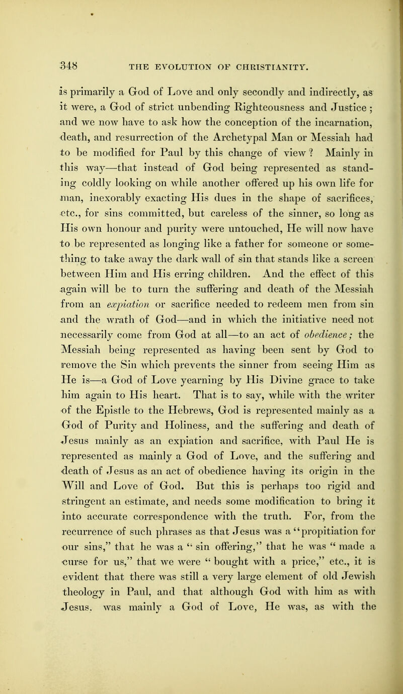 is primarily a God of Love and only secondly and indirectly, as it were, a God of strict unbending Righteousness and Justice ; and we now have to ask how the conception of the incarnation, death, and resurrection of the Archetypal Man or Messiah had to be modified for Paul by this change of view ? Mainly in this way—that instead of God being represented as stand- ing coldly looking on while another offered up his own life for man, inexorably exacting His dues in the shape of sacrifices, etc., for sins committed, but careless of the sinner, so long as His own honour and purity were untouched. He will now have to be represented as longing like a father for someone or some- thing to take away the dark wall of sin that stands like a screen between Him and His erring children. And the effect of this ao^ain will be to turn the sufFerino; and death of the Messiah from an expiation or sacrifice needed to redeem men from sin and the wrath of God—and in which the initiative need not necessarily come from God at all—to an act of obedience; the Messiah being represented as having been sent by God to remove the Sin which prevents the sinner from seeing Him as He is—a God of Love yearning by His Divine grace to take him again to His heart. That is to say, while with the writer •of the Epistle to the Hebrews, God is represented mainly as a God of Purity and Holiness, and the suffering and death of Jesus mainly as an expiation and sacrifice, with Paul He is represented as mainly a God of Love, and the suffering and •death of Jesus as an act of obedience having its origin in the Will and Love of God. But this is perhaps too rigid and strino^ent an estimate, and needs some modification to brino; it into accurate correspondence with the truth. For, from the recurrence of such phrases as that Jesus was a propitiation for our sins, that he was a  sin offering, that he was made a ■curse for us, that we were  bought with a price, etc., it is evident that there was still a very large element of old Jewish theology in Paul, and that although God Avith him as with Jesus, was mainly a God of Love, He was, as with the