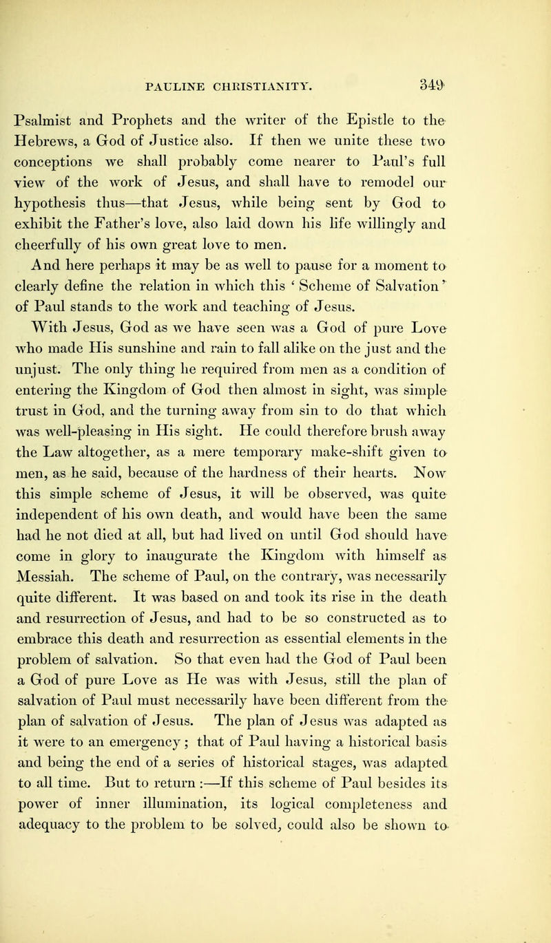 Psalmist and Prophets and the writer of the Epistle to the Hebrews, a God of Justice also. If then we unite these two conceptions we shall probably come nearer to Paul's full view of the work of Jesus, and shall have to remodel our hypothesis thus—that Jesus, while being sent by God to exhibit the Father's love, also laid down his life willingly and cheerfully of his own great love to men. And here perhaps it may be as well to pause for a moment to clearly define the relation in which this ' Scheme of Salvation' of Paul stands to the work and teaching of Jesus. With Jesus, God as we have seen was a God of pure Love who made His sunshine and rain to fall alike on the just and the unjust. The only thing he required from men as a condition of entering the Kingdom of God then almost in sight, was simple trust in God, and the turning away from sin to do that which was well-pleasing in His sight. He could therefore brush away the Law altogether, as a mere temporary make-shift given to men, as he said, because of the hardness of their hearts. Now this simple scheme of Jesus, it will be observed, was quite independent of his own death, and would have been the same had he not died at all, but had lived on until God should have come in glory to inaugurate the Kingdom with himself as Messiah. The scheme of Paul, on the contrary, was necessarily quite different. It was based on and took its rise in the death and resurrection of Jesus, and had to be so constructed as to embrace this death and resurrection as essential elements in the problem of salvation. So that even had the God of Paul been a God of pure Love as He was with Jesus, still the plan of salvation of Paul must necessarily have been different from the plan of salvation of Jesus. The plan of Jesus was adapted as it were to an emergency; that of Paul having a historical basis and being the end of a series of historical stages, was adapted to all time. But to return :—-If this scheme of Paul besides its powder of inner illumination, its logical completeness and adequacy to the problem to be solved_, could also be shown to