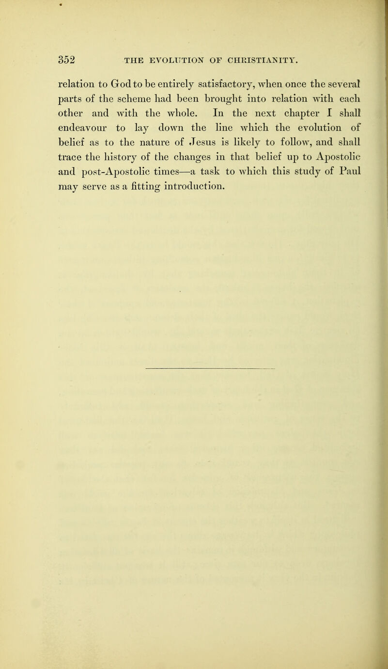 relation to God to be entirely satisfactory, when once the several parts of the scheme had been brought into relation with each other and with the whole. In the next chapter I shall endeavour to lay down the line which the evolution of belief as to the nature of Jesus is likely to follow, and shall trace the history of the changes in that belief up to AjDostolic and post-Apostolic times—a task to which this study of Paul may serve as a fitting introduction.