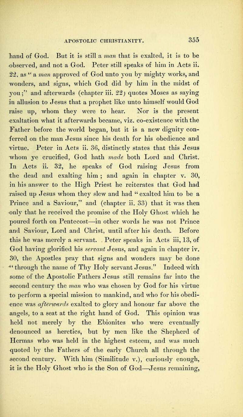 liand of God. But it is still a man that is exalted, it is to be 'Observed, and not a God. Peter still speaks of liim in Acts ii. .22, as  a man approved of God unto you by mighty w^orks, and wonders, and signs, wdiich God did by him in the midst of you; and aftervrards (chapter iii. 22; quotes Moses as saying in allusion to Jesus that a prophet like unto himself would God raise up, whom they were to hear. Nor is the present exaltation what it afterwards became, viz. co-existence with the Father before the world began, but it is a new dignity con- ferred on the man Jesus since his death for his obedience and yirtue. Peter in Acts ii. 36, distinctly states that this Jesus ^vhom ye crucified, God hath made both Lord and Christ. In Acts ii. 32, he speaks of God raising Jesus from rthe dead and exalting him ; and again in chapter v. 30, in his answer to the High Priest he reiterates that God had raised up Jesus whom they slew and had  exalted him to be a Prince and a Saviour, and (chapter ii. 33) that it was then only that he received the promise of the Holy Ghost which he poured forth on Pentecost—in other words he was not Prince and Saviour, Lord and Christ, until after his death. Before this he was merely a servant. Peter speaks in Acts iii, 13, of God having glorified his servant Jesus, and again in chapter iv. 30, the Apostles pray that signs and wonders may be done through the name of Thy Holy servant Jesus. Indeed with some of the Apostolic Fathers Jesus still remains far into the second century the m.an who was chosen by God for his virtue to perform a special mission to mankind, and who for his obedi- ence was afterwards exalted to glory and honour far above the angels, to a seat at the right hand of God. This opinion was held not merely by the Ebionites who were eventually denounced as heretics, but by men like the Shepherd of Hermas who was held in the highest esteem, and was much quoted by the Fathers of the early Church all through the second century. With him (Similitude v.), curiously enough, it is the Holy Ghost who is the Son of God—Jesus remaining,