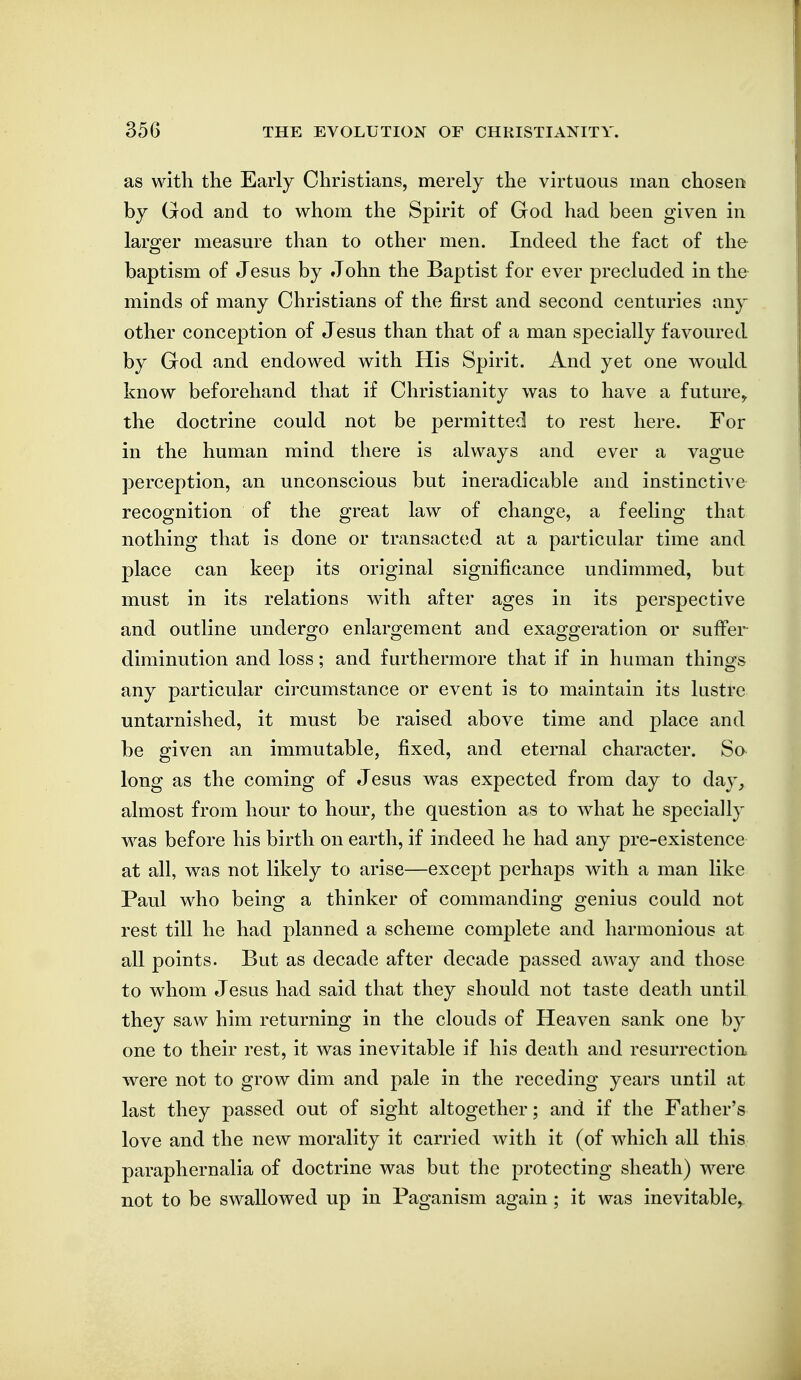 as with the Early Christians, merely the virtuous man chosen by God and to whom the Spirit of God had been given in larger measure than to other men. Indeed the fact of the baptism of Jesus by John the Baptist for ever precluded in the minds of many Christians of the first and second centuries any other conception of Jesus than that of a man specially favoured by God and endowed with His Spirit. And yet one would know beforehand that if Christianity was to have a future^ the doctrine could not be permitted to rest here. For in the human mind there is always and ever a vague perception, an unconscious but ineradicable and instinctive recognition of the great law of change, a feeling that nothing that is done or transacted at a particular time and place can keep its original significance undimmed, but must in its relations with after ages in its perspective and outline undergo enlargement and exaggeration or suffer diminution and loss; and furthermore that if in human things any particular circumstance or event is to maintain its lustre untarnished, it must be raised above time and place and be given an immutable, fixed, and eternal character. So long as the coming of Jesus was expected from day to day, almost from hour to hour, the question as to what he specially w^as before his birth on earth, if indeed he had any pre-existence at all, was not likely to arise—except perhaps with a man like Paul who being a thinker of commanding genius could not rest till he had planned a scheme complete and harmonious at all points. But as decade after decade passed away and those to whom Jesus had said that they should not taste deatJi until they saw him returning in the clouds of Heaven sank one by one to their rest, it was inevitable if his death and resurrection were not to grow dim and pale in the receding years until at last they passed out of sight altogether; and if the Father's love and the new morality it carried with it (of which all this paraphernalia of doctrine was but the protecting sheath) were not to be swallowed up in Paganism again; it was inevitable.