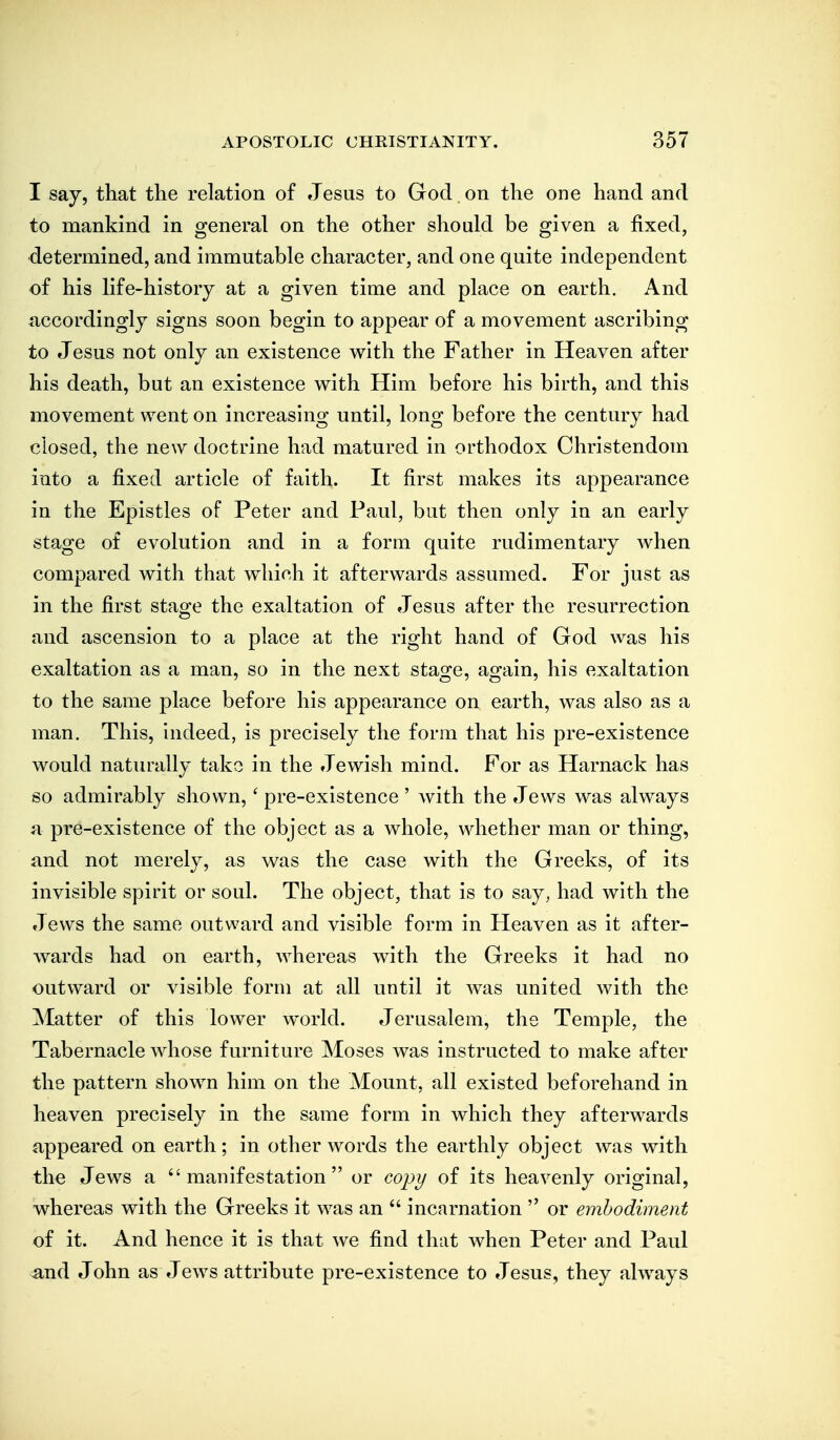 I say, that the relation of Jesus to God on the one hand and to mankind in general on the other should be given a fixed, determined, and immutable character, and one quite independent of his life-history at a given time and place on earth. And accordingly signs soon begin to appear of a movement ascribing to Jesus not only an existence with the Father in Heaven after his death, but an existence with Him before his birth, and this movement went on increasing until, long before the century had closed, the new doctrine had matured in orthodox Christendom into a fixed article of faith. It first makes its appearance in the Epistles of Peter and Paul, but then only in an early stage of evolution and in a form quite rudimentary when compared with that which it afterwards assumed. For just as in the first stage the exaltation of Jesus after the resurrection and ascension to a place at the right hand of God was his exaltation as a man, so in the next stage, again, his exaltation to the same place before his appearance on earth, was also as a man. This, indeed, is precisely the form that his pre-existence would naturally take in the Jewish mind. For as Harnack has so admirably shown,' pre-existence ' with the Jews was always a pre-existence of the object as a whole, whether man or thing, and not merely, as was the case with the Greeks, of its invisible spirit or soul. The object, that is to say, had with the Jews the same outward and visible form in Heaven as it after- wards had on earth, whereas with the Greeks it had no outward or visible form at all until it Avas united with the Matter of this lower world. Jerusalem, the Temple, the Tabernacle whose furniture Moses was instructed to make after the pattern shown him on the Mount, all existed beforehand in heaven precisely in the same form in which they afterwards appeared on earth; in other words the earthly object was with the Jews a manifestation or copy of its heavenly original, whereas with the Greeks it was an  incarnation  or embodiment of it. And hence it is that we find that when Peter and Paul and John as Jews attribute pre-existence to Jesus, they always