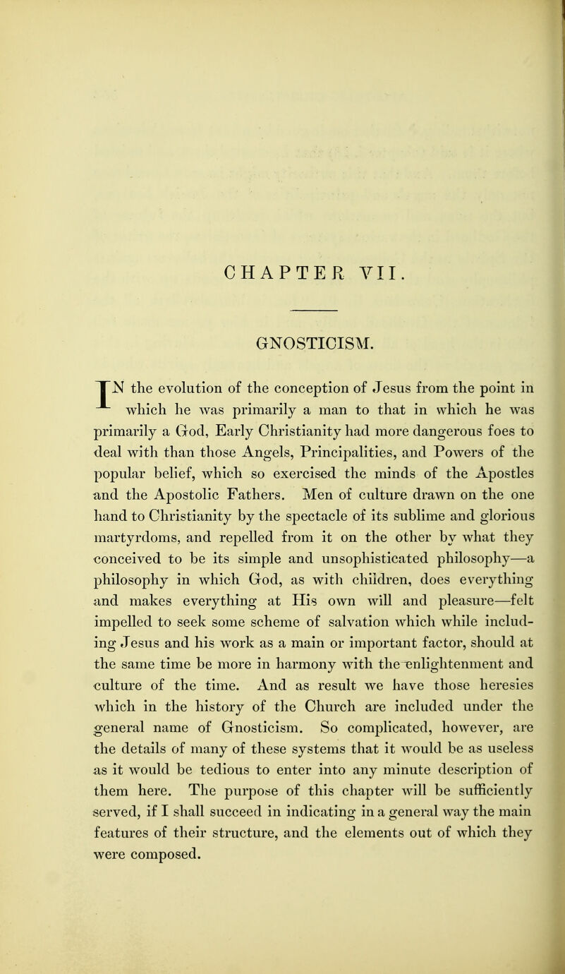 CHAPTER YII. GNOSTICISM. TTN the evolution of the conception of Jesus from the point in which he was primarily a man to that in which he was primarily a God, Early Christianity had more dangerous foes to deal with than those Angels, Principalities, and Powers of the popular belief, which so exercised the minds of the Apostles und the Apostolic Fathers. Men of culture drawn on the one hand to Christianity by the spectacle of its sublime and glorious martyrdoms, and repelled from it on the other by what they conceived to be its simple and unsophisticated philosophy—a philosophy in which God, as with children, does everything and makes everything at His own will and pleasure—felt impelled to seek some scheme of salvation which while includ- ing Jesus and his work as a main or important factor, should at the same time be more in harmony with thenenlightenment and culture of the time. And as result we have those heresies which in the history of the Church are included under the general name of Gnosticism. So complicated, however, are the details of many of these systems that it would be as useless as it would be tedious to enter into any minute description of them here. The purpose of this chapter will be sufficiently served, if I shall succeed in indicating in a general way the main features of their structure, and the elements out of which they were composed.