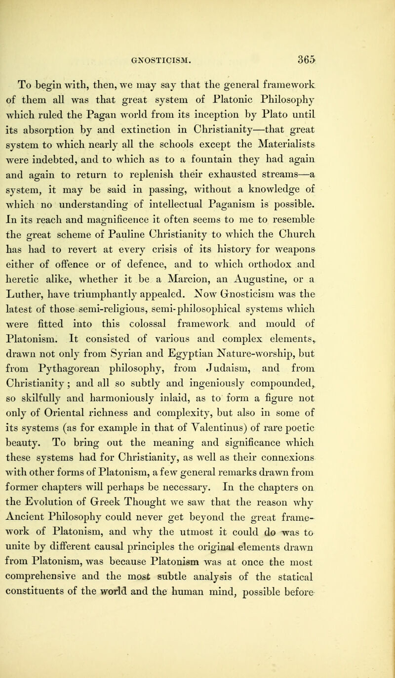 To begin with, then, we may say that the general framework of them all was that great system of Platonic Philosophy which ruled the Pagan world from its inception by Plato until its absorption by and extinction in Christianity—that great system to which nearly all the schools except the Materialists were indebted, and to which as to a fountain they had again and again to return to replenish their exhausted streams—a system, it may be said in passing, without a knowledge of which no understanding of intellectual Paganism is possible. In its reach and magnificence it often seems to me to resemble the great scheme of Pauline Christianity to which the Churcli has had to revert at every crisis of its history for weapons either of offence or of defence, and to which orthodox and heretic alike, whether it be a Marcion, an Augustine, or a Luther, have triumphantly appealed. Now Gnosticism was the latest of those semi-religious, semi-philosophical systems which were fitted into this colossal framework and mould of Platonism. It consisted of various and complex elements,, drawn not only from Syrian and Egyptian Nature-worship, but from Pythagorean philosophy, from Judaism, and from Christianity; and all so subtly and ingeniously compounded^ so skilfully and harmoniously inlaid, as to form a figure not only of Oriental richness and complexity, but also in some of its systems (as for example in that of Yalentinus) of rare poetic beauty. To bring out the meaning and significance which these systems had for Christianity, as well as their connexions with other forms of Platonism, a few general remarks drawn from former chapters will perhaps be necessary. In the chapters on the Evolution of Greek Thought we saAv that the reason why Ancient Philosophy could never get beyond the great frame-^ work of Platonism, and why the utmost it could do was to unite by difi'erent causal principles the original elements drawn from Platonism, was because Platonism was at once the most comprehensive and the most subtle analysis of the statical constituents of the world and the human mind, possible before