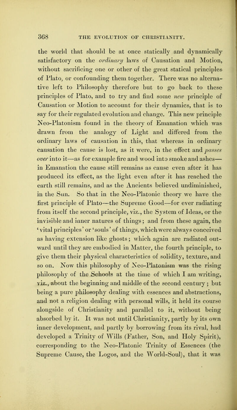 the world that should be at once statically and dynamically satisfactory on the ordinary laws of Causation and Motion, without sacrificing one or other of the great statical principles of Plato, or confounding them together. There was no alterna- tive left to Philosophy therefore but to go back to these principles of Plato, and to try and find some 7iew principle of Causation or Motion to account for their dynamics, that is to say for their regulated evolution and change. This new principle Neo-Platonism found in the theory of Emanation which was drawn from the analogy of Light and differed from the ordinary laws of causation in this, that whereas in ordinary causation the cause is lost, as it were, in the effect and passes over into it—as for example fire and wood into smoke and ashes— in Emanation the cause still remains as cause even after it has produced its effect, as the light even after it has reached the earth still remains, and as the Ancients believed undiminished, in the Sun. So that in the Neo-Platonic theory we have the first principle of Plato—the Supreme Good—for ever radiating-^ from itself the second principle, viz., the System of Ideas, or the invisible and inner natures of things; and from these again, the ' vital principles' or 'souls' of things, which were always conceived as having extension like ghosts; which again are radiated out- ward until they are embodied in Matter, the fourth principle, to give them their physical characteristics of solidity, texture, and so on. Now this philosophy of Xeo-Platonism was the rising philosophy of the Schools at the time of which I am writing, viz., about the beginning and middle of the second century ; but being a pure philosophy dealing with essences and abstractions, and not a religion dealing with personal wills, it held its course alongside of Christianity and parallel to it, without being absorbed by it. It was not until Christianity, partly by its own inner development, and partly by borrowing from its rival, had developed a Trinity of Wills (Father, Son, and Holy Spirit), corresponding to the Neo-Platonic Trinity of Essences (the Supreme Cause, the Logos, and the World-Soul), that it was