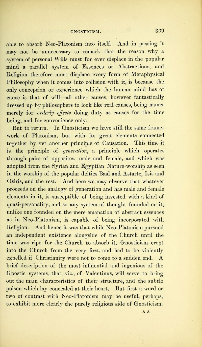 3G9 able to absorb Neo-Platonism into itself. And in passing it may not be unnecessary to remark that the reason why a system of personal Wills must for ever displace in the popular mind a parallel system of Essences or Abstractions, and Religion therefore must displace every form of Metaphysical Philosophy v^hen it comes into collision with it, is because the only conception or experience which the human mind has of cause is that of will—all other causes, however fantastically dressed up by philosophers to look like real causes, being names merely for orderly effects doing duty as causes for the time being, and for convenience only. But to return. In Gnosticism we have still the same frame- work of Platonism, but with its great elements connected together by yet another principle of Causation. This time it is the principle of generation^ a principle which operates through pairs of opposites, male and female, and which was adopted from the Syrian and Egyptian Nature-worship as seen in the worship of the popular deities Baal and Astarte, Isis and Osiris, and the rest. And here we may observe that whatever proceeds on the analogy of generation and has male and female elements in it, is susceptible of being invested with a kind of quasi-personality, and so any system of thought founded on it, unlike one founded on the mere emanation of abstract essences as in Neo-Platonism, is capable of being incorporated with Religion. And hence it was that while Neo-Platonism pursued an independent existence alongside of the Church until the time was ripe for the Church to absorb it, Gnosticism crept into the Church from the very first, and had to be violently expelled if Christianity were not to come to a sudden end. A brief description of the most influential and ingenious of the Gnostic systems, that, viz., of Valentinus, will serve to bring out the main characteristics of their structure, and the subtle poison which lay concealed at their heart. But first a word or two of contrast with Neo-Platonism may be useful, perhaps, to exhibit more clearly the purely religious side of Gnosticism. A A