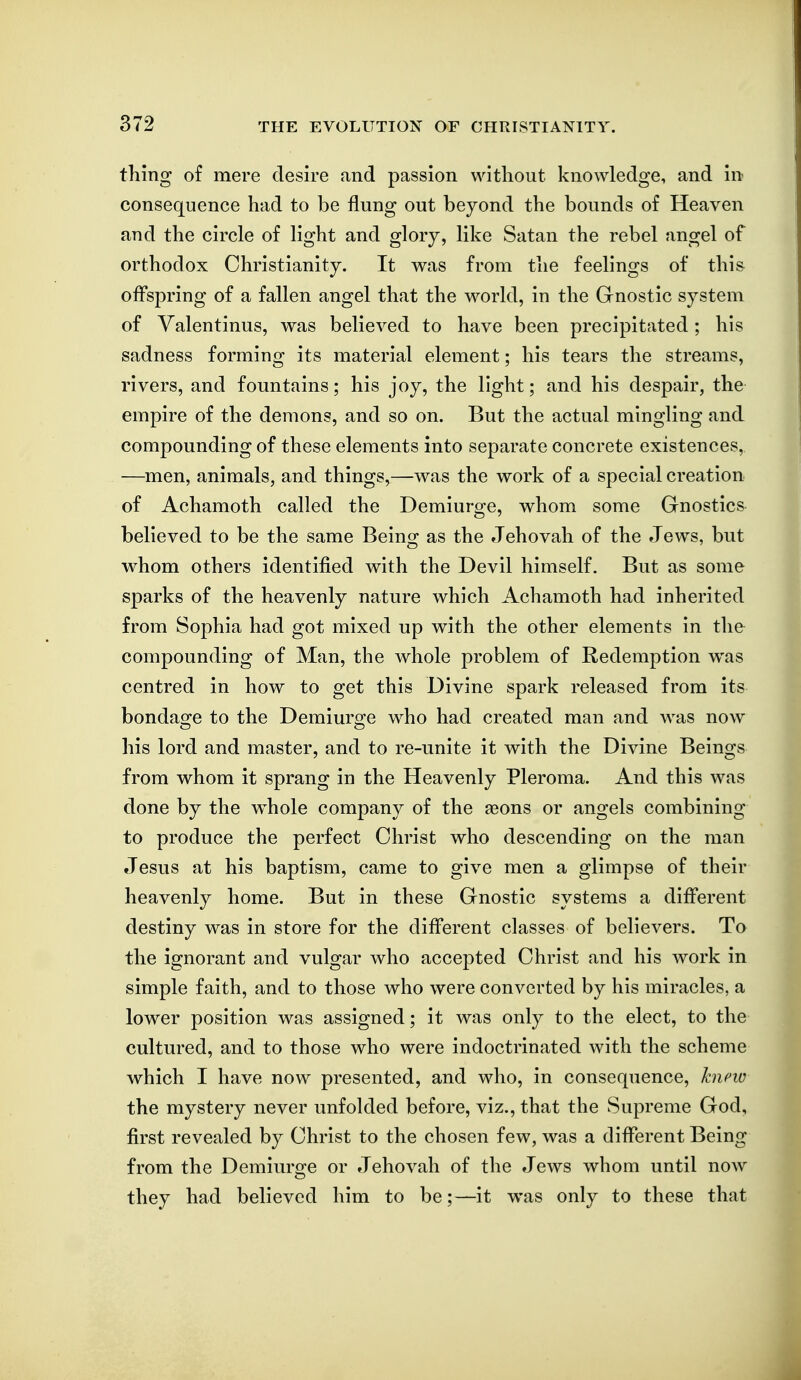 thing of mere desire and passion without knowledge, and in consequence had to be flung out beyond the bounds of Heaven and the circle of light and glory, like Satan the rebel angel of orthodox Christianity. It was from the feelings of this offspring of a fallen angel that the world, in the Gnostic system of Yalentinus, was believed to have been precipitated; his sadness forming its material element; his tears the streams, rivers, and fountains; his joy, the light; and his despair, the empire of the demons, and so on. But the actual mingling and compounding of these elements into separate concrete existences, —men, animals, and things,—was the work of a special creation of Achamoth called the Demiurge, whom some Gnostics believed to be the same Being as the Jehovah of the Jews, but whom others identified with the Devil himself. But as some sparks of the heavenly nature which Achamoth had inherited from Sophia had got mixed up with the other elements in the compounding of Man, the whole problem of Redemption was centred in how to get this Divine spark released from its bondao-e to the Demiuro-e who had created man and was now his lord and master, and to re-unite it with the Divine Beings from whom it sprang in the Heavenly Pleroma. And this was done by the whole company of the seons or angels combining to produce the perfect Christ who descending on the man Jesus at his baptism, came to give men a glimpse of their heavenly home. But in these Gnostic systems a different destiny was in store for the different classes of believers. To the ignorant and vulgar who accepted Christ and his work in simple faith, and to those who were converted by his miracles, a lower position was assigned; it was only to the elect, to the cultured, and to those who were indoctrinated with the scheme which I have now presented, and who, in consequence, hipw the mystery never unfolded before, viz., that the Supreme God, first revealed by Christ to the chosen few, was a different Being from the Demiurge or Jehovah of the Jews whom until now they had believed him to be;—it was only to these that
