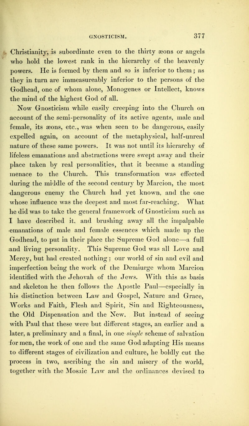 ■Cliristiamty, is subordinate even to the thirty seons or angels who hold the lowest rank in the hierarchy of the heavenly powers. He is formed by them and so is inferior to them; as they in tm'n are immeasureably inferior to the persons of the Godhead, one of whom alone, Monogenes or Intellect, knows the mind of the highest God of all. Now Gnosticism while easily creeping into the Church on account of the semi-personality of its active agents, male and female, its asons, etc., was when seen to be dangerous, easily expelled again, on account of the metaphysical, half-unreal nature of these same powers. It was not until its hierarchy of lifeless emanations and abstractions were swept away and their place taken by real personalities, that it became a standing menace to the Church. This transformation was effected during the middle of the second century by Marcion, the most dangerous enemy the Church had yet known, and the one whose influence was the deepest and most far-reaching. What he did was to take the general framework of Gnosticism such as I have described it, and brushing away all the impalpable •emanations of male and female essences which made up the Godhead, to put in their place the Supreme God alone—a full rand Living personality. This Supreme God was all Love and Mercy, but had created nothing; our world of sin and evil and imperfection being the work of the Demiurge whom Marcion identified with the Jehovah of the Jews. With this as basis and skeleton he then follows the Apostle Paul—especially in his distinction between Law and Gospel, Nature and Grace, Works and Faith, Flesh and Spirit, Sin and Righteousness, the Old Dispensation and the New. But instead of seeing with Paul that these were but different stages, an earlier and a later, a preliminary and a final, in one single scheme of salvation for men, the work of one and the same God adapting His means to different stages of civilization and culture, he boldly cut the process in two, ascribing the sin and misery of the world, together with the ^losaic Law and the ordinances devised to