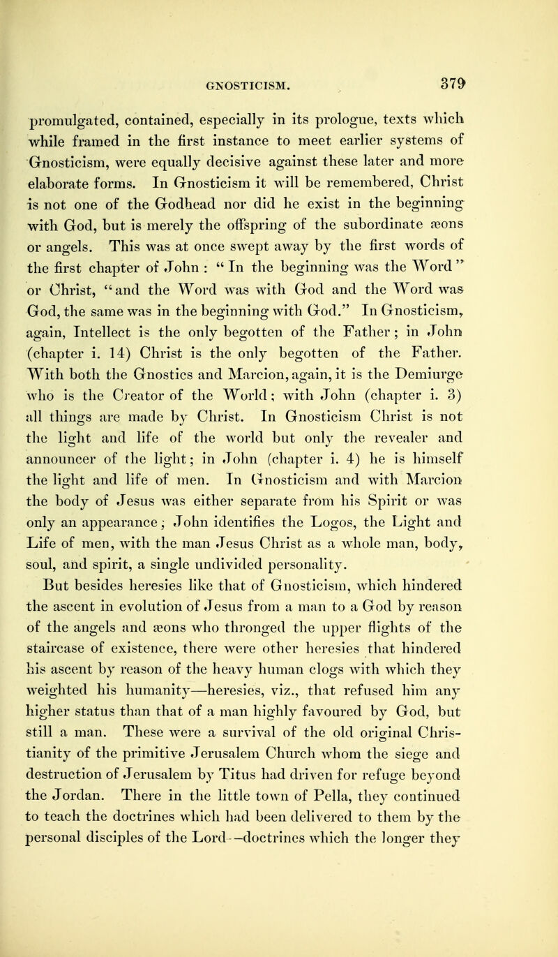 promulgated, contained, especially in its prologue, texts which while framed in the first instance to meet earlier systems of Gnosticism, were equally decisive against these later and more elaborate forms. In Gnosticism it will be remembered, Christ is not one of the Godhead nor did he exist in the beginning with God, but is merely the offspring of the subordinate feons or angels. This was at once swept away by the first words of the first chapter of John :  In the beginning was the Word  or Christ,  and the Word was with God and the Word was God, the same was in the beginning with God. In Gnosticism^ again, Intellect is the only begotten of the Father; in John (chapter i. 14) Christ is the only begotten of the Father. With both the Gnostics and Marcion, again, it is the Demiurge who is the Creator of the World; with John (chapter i. 3) all things are made by Christ. In Gnosticism Christ is not the lio^ht and life of the world but only the revealer and announcer of the light; in John (chapter i. 4) he is himself the light and life of men. In Gnosticism and with Marcion the body of Jesus was either separate from his Spirit or Avas only an appearance; John identifies the Logos, the Light and Life of men, with the man Jesus Christ as a whole man, body, soul, and spirit, a single undivided personality. But besides heresies like that of Gnosticism, which hindered the ascent in evolution of Jesus from a man to a God by reason of the angels and jeons who thronged the upper flights of the staircase of existence, there w^ere other heresies that hindered his ascent by reason of the heavy human clogs with which they weighted his humanity—heresies, viz., that refused him any higher status than that of a man highly favoured by God, but still a man. These were a survival of the old oriofinal Chris- tianity of the primitive Jerusalem Church whom the siege and destruction of Jerusalem by Titus had driven for refuge beyond the Jordan. There in the little town of Pella, they continued to teach the doctrines which had been delivered to them by the personal disciples of the Lord -doctrines which the longer they