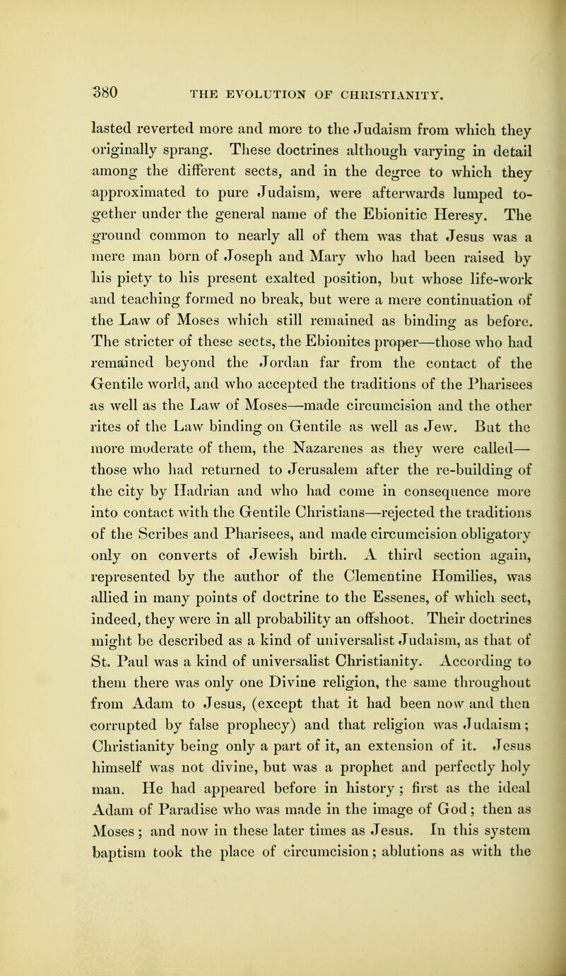 lasted reverted more and more to the Judaism from which they originally sprang. These doctrines although varying in detail among the different sects, and in the degree to which they approximated to pure Judaism, were afterwards lumped to- gether under the general name of the Ebionitic Heresy. The ground common to nearly all of them was that Jesus was a mere man born of Joseph and Mary who had been raised by his piety to his present exalted position, but whose life-work and teaching formed no break, but were a mere continuation of the Law of Moses which still remained as bindino; as before. The stricter of these sects, the Ebionites proper—those who had remained beyond the Jordan far from the contact of the Oentile world, and who accepted the traditions of the Pharisees as well as the Law of Moses—made circumcision and the other rites of the Law binding on Gentile as well as Jew. But the more moderate of them, the Nazarenes as they were called— those who had returned to Jerusalem after the re-buildino; of the city by Hadrian and who had come in consequence more into contact with the Gentile Christians—rejected the traditions of the Scribes and Pharisees, and made circumcision obligatory only on converts of Jewish birth. A third section again, represented by the author of the Clementine Homilies, was allied in many points of doctrine to the Essenes, of which sect, indeed, they were in all probability an offshoot. Their doctrines miofht be described as a kind of universalist Judaism, as that of St. Paul was a kind of universalist Christianity. According to them there was only one Divine religion, the same throughout from Adam to Jesus, (except that it had been now and then corrupted by false prophecy) and that religion was Judaism; Christianity being only a part of it, an extension of it. Jesus himself was not divine, but was a prophet and perfectly holy man. He had appeared before in history ; first as the ideal Adam of Paradise who was made in the image of God; then as Moses ; and now in these later times as Jesus. In this system baptism took the place of circumcision; ablutions as with the