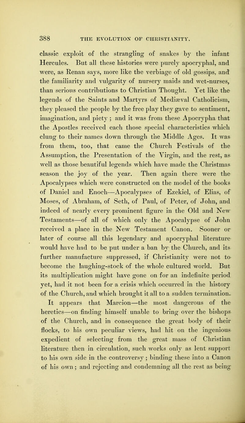 classic exploit of the strangling of snakes hj the infant Hercules. But all these histories were purely apocryphal, and were, as Renan says, more like the verbiage of old gossips, and the familiarity and vulgarity of nursery maids and wet-nurses, than serious contributions to Christian Thought. Yet like the legends of the Saints and Martyrs of Mediaeval Catholicism, they pleased the people by the free play they gave to sentiment,, imagination, and piety ; and it was from these Apocrypha that the Apostles received each those special characteristics which clung to their names down through the Middle Ages. It was from them, too, that came the Church Festivals of the Assumption, the Presentation of the Virgin, and the rest, as well as those beautiful legends which have made the Christmas season the joy of the year. Then again there were the Apocalypses which were constructed on the model of the books of Daniel and Enoch—Apocalypses of Ezekiel, of Elias, of Moses, of Abraham, of Seth, of Paul, of Peter, of John, and indeed of nearly every prominent figure in the Old and New Testaments—of all of which only the Apocalypse of John received a place in the New Testament Canon. Sooner or later of course all this legendary and apocryphal literature would have had to be put under a ban by the Church, and its further manufacture suppressed, if Christianity were not to become the lauo^hinff-stock of the whole cultured world. But its multiplication might have gone on for an indefinite period yet, had it not been for a crisis which occurred in the history of the Church, and which brought it all to a sudden termination. It appears that Marcion—the most dangerous of the heretics—on finding himself unable to bring over the bishops of the Church, and in consequence the great body of their flocks, to his own peculiar views, had hit on the ingenious expedient of selecting from the great mass of Christian literature then in circulation, such works only as lent support to his own side in the controversy; binding these into a Canon of his own; and rejecting and condemning all the rest as being