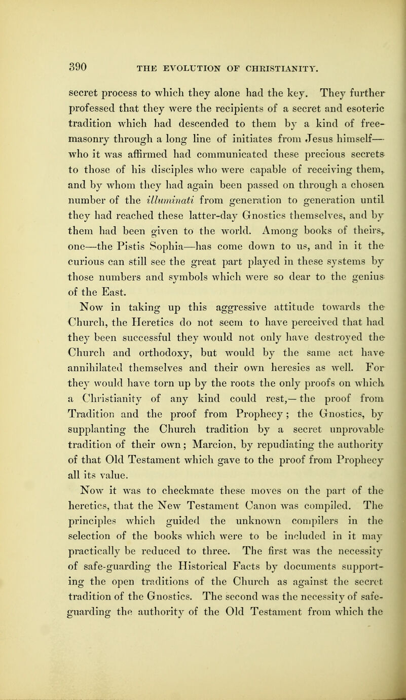 secret process to which they alone had the key. They further professed that they were the recipients of a secret and esoteric tradition which had descended to them by a kind of free- masonry through a long line of initiates from Jesus himself— who it was affirmed had communicated these precious secrets to those of his disciples who were capable of receiving them^ and by whom they had again been passed on through a chosen number of the illuminati from generation to generation until they had reached these latter-day Gnostics themselves, and by them had been given to the world. Among books of theirs,, one—the Pistis Sophia—has come down to us, and in it the curious can still see the great part played in these systems by those numbers and symbols which were so dear to the genius of the East. Now in taking up this aggressive attitude towards the- Church, the Heretics do not seem to have perceived that had they been successful they would not only have destroyed the Church and orthodoxy, but w^ould by the same act have annihilated themselves and their own heresies as well. For they would have torn up by the roots the only proofs on which a Christianity of any kind could rest,— the proof from. Tradition and the proof from Prophecy; the Gnostics, by supplanting the Church tradition by a secret unprovable tradition of their own; Marcion, by repudiating the authority of that Old Testament which gave to the proof from Prophecy all its value. Now it was to checkmate these moves on the part of the heretics, that the New Testament Canon was compiled. The principles which guided the unknown compilers in the selection of the books which were to be included in it may practically be reduced to three. The first was the necessity of safe-guarding the Historical Facts by documents support- ing the open traditions of the Church as against the secret tradition of the Gnostics. The second was the necessity of safe- guarding the authority of the Old Testament from which the