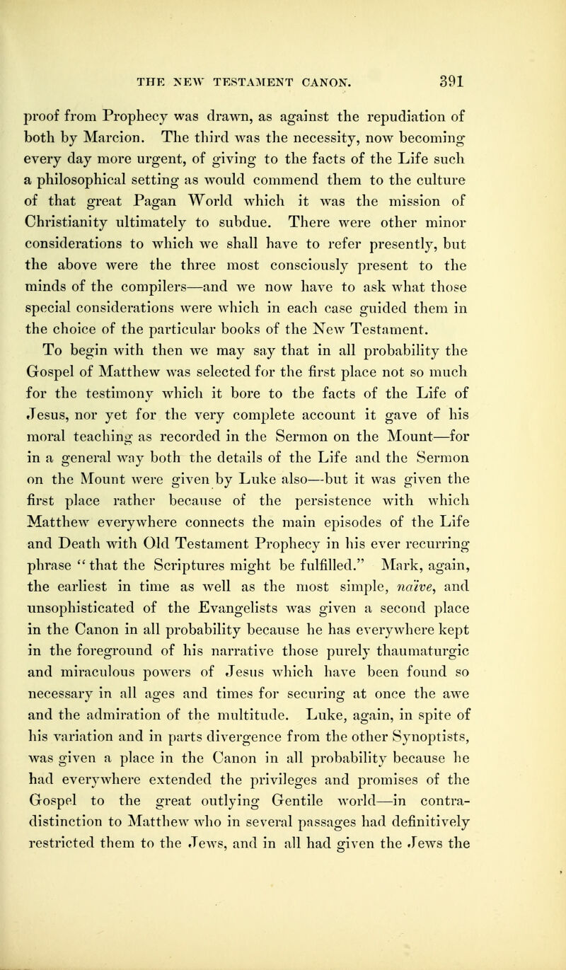 proof from Prophecy was drawn, as against the repudiation of both by Marcion. The third was the necessity, now becoming- every day more urgent, of giving to the facts of the Life such a philosophical setting as would commend them to the culture of that great Pagan World which it was the mission of Christianity ultimately to subdue. There were other minor considerations to which we shall have to refer presently, but the above were the three most consciously present to the minds of the compilers—and we now have to ask what those special considerations were which in each case guided them in the choice of the particular books of the New Testament. To begin with then we may say that in all probability the Gospel of Matthew was selected for the first place not so much for the testimony which it bore to the facts of the Life of Jesus, nor yet for the very complete account it gave of his moral teaching as recorded in the Sermon on the Mount—for in a general way both the details of the Life and the Sermon on the Mount were given by Luke also—but it was given the first place rather because of the persistence with which Matthew everywhere connects the main episodes of the Life and Death with Old Testament Prophecy in his ever recurring phrase that the Scriptures might be fulfilled. Mark, again, the earliest in time as well as the most simple, naive, and unsophisticated of the Evangelists was given a second place in the Canon in all probability because he has everywhere kept in the foreground of his narrative those purely thaumaturgic and miraculous powers of Jesus which have been found so necessary in all ages and times for securing at once the awe and the admiration of the multitude. Luke, again, in spite of his variation and in parts divergence from the other Synoptists, was given a place in the Canon in all probability because he had everywhere extended the privileges and promises of the Gospel to the great outlying Gentile world—in contra- distinction to Matthew who in several passages had definitively restricted them to the Jews, and in all had given the Jews the