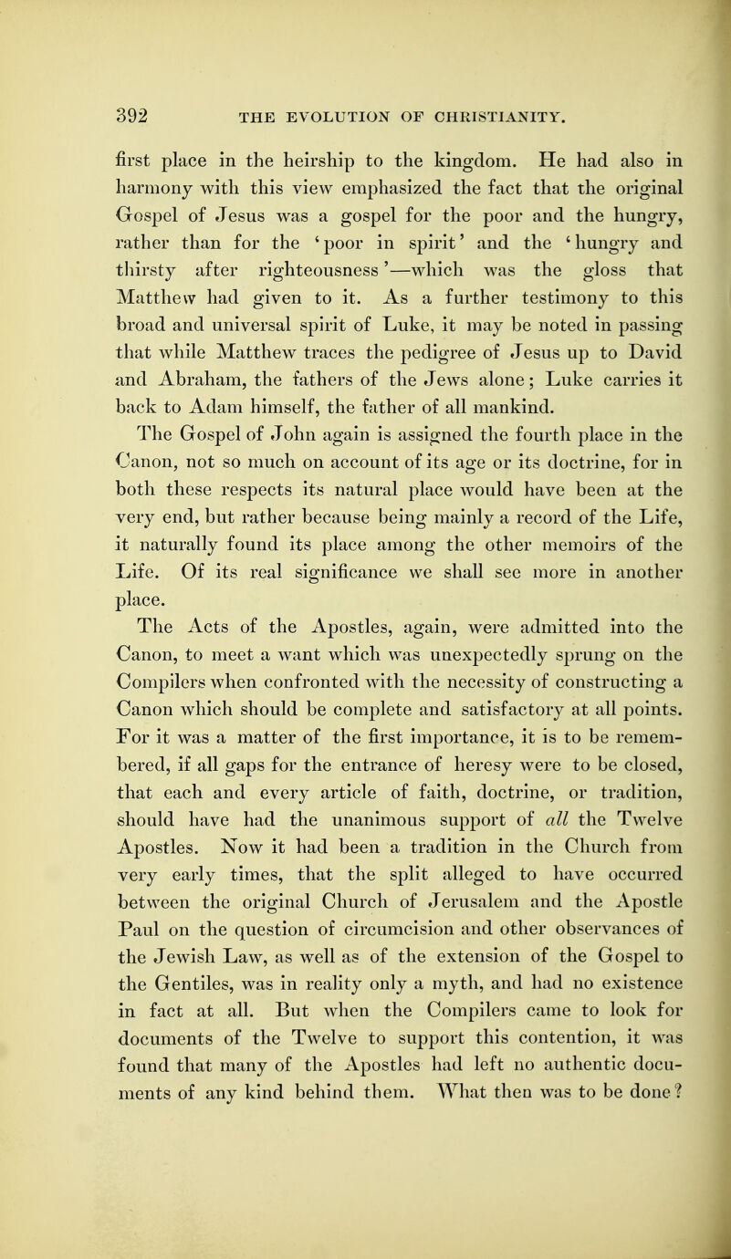 first place in the heirship to the kingdom. He had also in harmony with this view emphasized the fact that the original Gospel of Jesus was a gospel for the poor and the hungry, rather than for the ' poor in spirit' and the ' hungry and thirsty after righteousness'—which was the gloss that Matthew had given to it. As a further testimony to this broad and universal spirit of Luke, it may be noted in passing that while Matthew traces the pedigree of Jesus up to David and Abraham, the fathers of the Jews alone; Luke carries it back to Adam himself, the father of all mankind. The Gospel of John again is assigned the fourth place in the Canon, not so much on account of its age or its doctrine, for in both these respects its natural place would have been at the very end, but rather because being mainly a record of the Life, it naturally found its place among the other memoirs of the Life. Of its real significance we shall see more in another place. The Acts of the Apostles, again, were admitted into the Canon, to meet a want which was unexpectedly sprung on the Compilers when confronted with the necessity of constructing a Canon which should be complete and satisfactory at all points. For it was a matter of the first importance, it is to be remem- bered, if all gaps for the entrance of heresy were to be closed, that each and every article of faith, doctrine, or tradition, should have had the unanimous support of all the Twelve Apostles. Now it had been a tradition in the Church from very early times, that the split alleged to have occurred between the original Church of Jerusalem and the Apostle Paul on the question of circumcision and other observances of the Jewish Law, as well as of the extension of the Gospel to the Gentiles, was in reality only a myth, and had no existence in fact at all. But when the Compilers came to look for documents of the Twelve to support this contention, it was found that many of the Apostles had left no authentic docu- ments of any kind behind them. What thea was to be done?