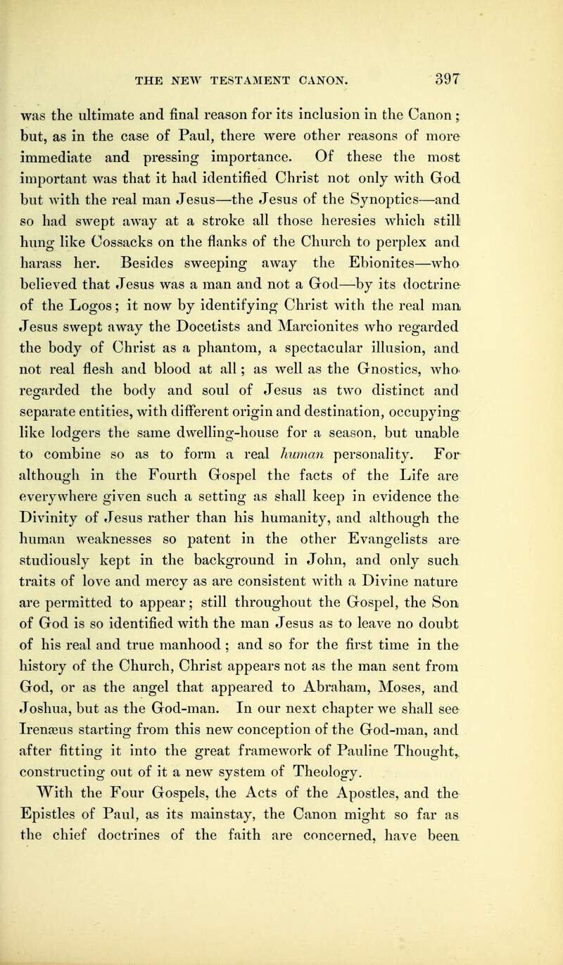 was the ultimate and final reason for its inclusion in the Canon ; but, as in the case of Paul, there were other reasons of more immediate and pressing importance. Of these the most important was that it had identified Christ not only with God but with the real man Jesus—the Jesus of the Synoptics—and so had swept away at a stroke all those heresies which still hung like Cossacks on the flanks of the Church to perplex and harass her. Besides sweeping away the Ebionites—who believed that Jesus was a man and not a God—by its doctrine of the Logos; it now by identifying Christ with the real man Jesus swept away the Docetists and Marcionites who regarded the body of Christ as a phantom, a spectacular illusion, and not real flesh and blood at all; as well as the Gnostics, whO' regarded the body and soul of Jesus as two distinct and separate entities, with difierent origin and destination, occupying like lodgers the same dwelling-house for a season, but unable to combine so as to form a real human personality. For although in the Fourth Gospel the facts of the Life are everywhere given such a setting as shall keep in evidence the Divinity of Jesus rather than his humanity, and although the human weaknesses so patent in the other Evangelists are studiously kept in the background in John, and only such traits of love and mercy as are consistent with a Divine nature are permitted to appear; still throughout the Gospel, the Son of God is so identified with the man Jesus as to leave no doubt of his real and true manhood ; and so for the first time in the history of the Church, Christ appears not as the man sent from God, or as the angel that appeared to Abraham, Moses, and Joshua, but as the God-man. In our next chapter we shall see Irenteus starting from this new conception of the God-man, and after fittino^ it into the o:reat framework of Pauline Thouo^ht, constructing out of it a new system of Theology. With the Four Gospels, the Acts of the Apostles, and the Epistles of Paul, as its mainstay, the Canon might so far as the chief doctrines of the faith are concerned, have beeu