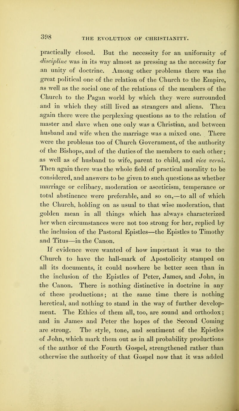 practically closed. But the necessity for an uniformity of ■discipline was in its way almost as pressing as the necessity for an unity of doctrine. Among other problems there was the great political one of the relation of the Church to the Empire, as well as the social one of the relations of the members of the Church to the Pagan world by which they were surrounded and in which they still lived as strangers and aliens. Then again there were the perplexing questions as to the relation of master and slave when one only was a Christian, and between husband and wife when the marriage was a mixed one. Tliere were the problems too of Church Government, of the authority of the Bishops, and of the duties of the members to each other; as well as of husband to wife, parent to child, and vice versa. Then again there was the whole field of practical morality to be considered, and answers to be given to such questions as whether marriage or celibacy, moderation or asceticism, temperance or total abstinence were preferable, and so on,—to all of which the Church, holding on as usual to that wise moderation, that golden mean in all things which has always characterized her when circumstances were not too strong for her, replied by the inclusion of the Pastoral Epistles—the Epistles to Timothy and Titus—in the Canon. If evidence were wanted of how important it was to the Church to have the hall-mark of Apostolicity stamped on all its documents, it could nowhere be better seen than in the inclusion of the Epistles of Peter, James, and John, in the Canon. There is nothing distinctive in doctrine in any of these productions; at the same time there is nothing heretical, and nothing to stand in the way of further develop- ment. The Ethics of them all, too, are sound and orthodox; and in James and Peter the hopes of the Second Coming are strong. The style, tone, and sentiment of the Epistles of John, which mark them out as in all probability productions of the author of the Fourth Gospel, strengthened rather than otherwise the authority of that Gospel now that it was added