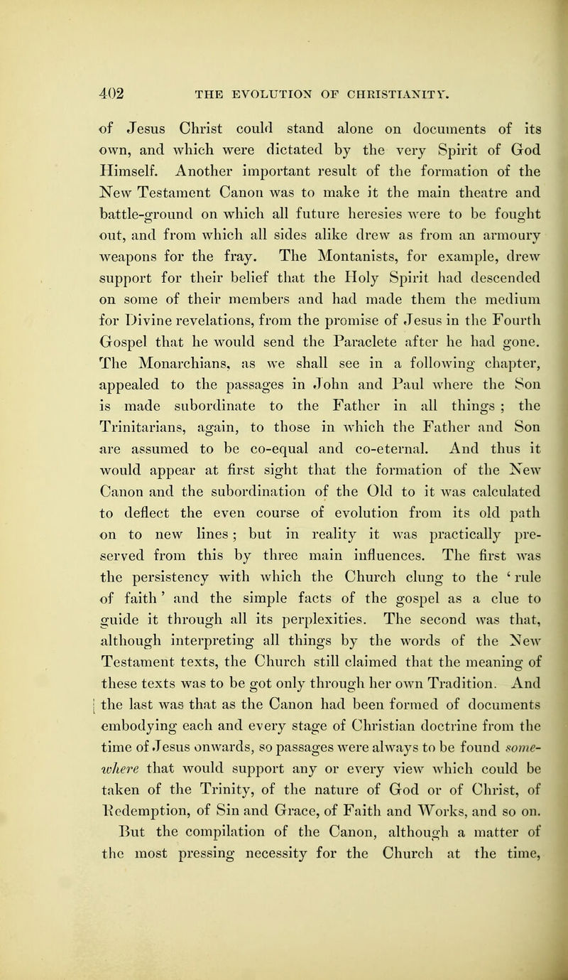 of Jesus Christ could stand alone on documents of its own, and which were dictated by the very Spirit of God Himself. Another important result of the formation of the New Testament Canon was to make it the main theatre and battle-ofround on which all future heresies were to be fouoht out, and from which all sides alike drew as from an armoury weapons for the fray. The Montanists, for example, drew support for their belief that the Holy Spirit had descended on some of their members and had made them the medium for Divine revelations, from the promise of Jesus in the Fourth Gospel that he would send the Paraclete after he had gone. The Monarchians, as we shall see in a following chapter, appealed to the passages in John and Paul where the Son is made subordinate to the Father in all things ; the Trinitarians, again, to those in which the Father and Son are assumed to be co-equal and co-eternal. And thus it would appear at first sight that the formation of the New Canon and the subordination of the Old to it was calculated to deflect the even course of evolution from its old path on to new lines; but in reality it was practically pre- served from this by three main influences. The first was the persistency with which the Church clung to the ' rule of faith ' and the simple facts of the gospel as a clue to guide it through all its perplexities. The second was that, although interpreting all things by the words of the New Testament texts, the Church still claimed that the meaning of these texts was to be got only through her own Tradition. And the last was that as the Canon had been formed of documents embodying each and every stage of Christian doctrine from the time of Jesus onwards, so passages were always to be found some- where that would support any or every view which could be taken of the Trinity, of the nature of God or of Christ, of Pcdemption, of Sin and Grace, of Faith and Works, and so on. But the compilation of the Canon, although a matter of the most pressing necessity for the Church at the time,