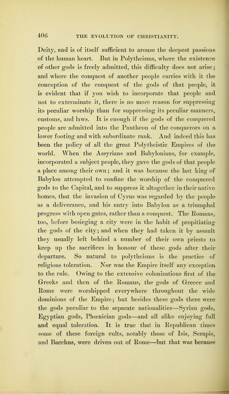40G Deity, and is of itself sufficient to arouse the deepest passions of the human heart. But in Polytheisms, where the existence of other gods is freely admitted, this difficulty does not arise;. and where the conquest of another people carries with it the conception of the conquest of the gods of that people, it is evident that if you wish to incorporate that people and not to exterminate it, there is no more reason for suppressing its peculiar worship than for suppressing its peculiar manners, customs^ and laws. It is enough if the gods of the conquered people are admitted into the Pantheon of the conquerors on a lower footing and with subordinate rank. And indeed this has been the policy of all the great Polytheistic Empires of the world. When the Assyrians and Babylonians, for example, incorporated a subject people, they gave the gods of that people a place among their own; and it was because the last king of Babylon attempted to confine the worship of the conquered gods to the Capital, and to suppress it altogether in their native homes, that the invasion of Cyrus was regarded by the people as a deliverance, and his entry into Babylon as a triumphal progress with open gates, rather than a conquest. The Eomans^ too, before besieging a city were in the habit of propitiating the gods of the city; and when they had taken it by assault they usually left behind a number of their own priests to keep up the sacrifices in honour of these gods after their departure. So natural to polytheisms is the practice of religious toleration. Nor was the Empire itself any exception to the rule. Owino- to the extensive colonizations first of the Greeks and then of the Romans, the oods of Greece and Rome were worshipped everywhere throughout the wide dominions of the Empire; but besides these gods there were the gods peculiar to the separate nationalities—Syrian gods, Egyptian gods, Phoenician gods—and all alike enjoying full and equal toleration. It is true that in Republican times some of these foreign cults, notably those of Isis, Serapis, and Bacchus, were driven out of Rome—but that was because