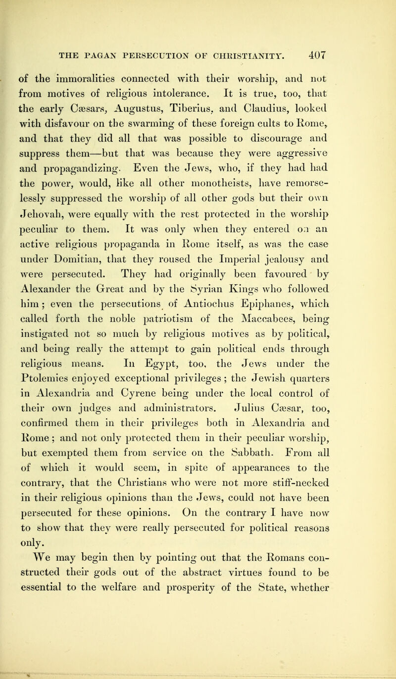 of the immoralities connected with their worship, and not from motives of religious intolerance. It is true, too, that the early C^sars, Augustus, Tiberius, and Claudius, looked with disfavour on the swarming of these foreign cults to liome> and that they did all that was possible to discourage and suppress them—but that was because they were aggressive and propagandizing. Even the Jews, who, if they had had the power, would, like all other monotheists, have remorse- lessly suppressed the worship of all other gods but their own Jehovah, were equally with the rest protected in the worship peculiar to them. It was only when they entered o;i an active religious propaganda in Rome itself, as was the case under Domitian, that they roused the Imperial jealousy and were persecuted. They had originally been favoured by Alexander the Great and by the Syrian Kings who followed him : even the persecutions of Antiochus Epiphanes, which called forth the noble patriotism of the Maccabees, being instigated not so much by religious motives as by political, and being really the attempt to gain political ends through religious means. In Egypt, too, the Jews under the Ptolemies enjoyed exceptional privileges ; the Jewish quarters in Alexandria and Cyrene being under the local control of their own judges and administrators. Julius Caesar, too, confirmed them in their privileges both in Alexandria and Kome ; and not only protected them in their peculiar worship, but exempted them from service on the Sabbath. From all of which it would seem, in spite of appearances to the contrary, that the Christians who were not more stiff-necked in their religious opinions than the Jews, could not have been persecuted for these opinions. On the contrary I have now to show that they were really persecuted for political reasons only. We may begin then by pointing out that the Romans con- structed their gods out of the abstract virtues found to be essential to the welfare and prosperity of the State, whether