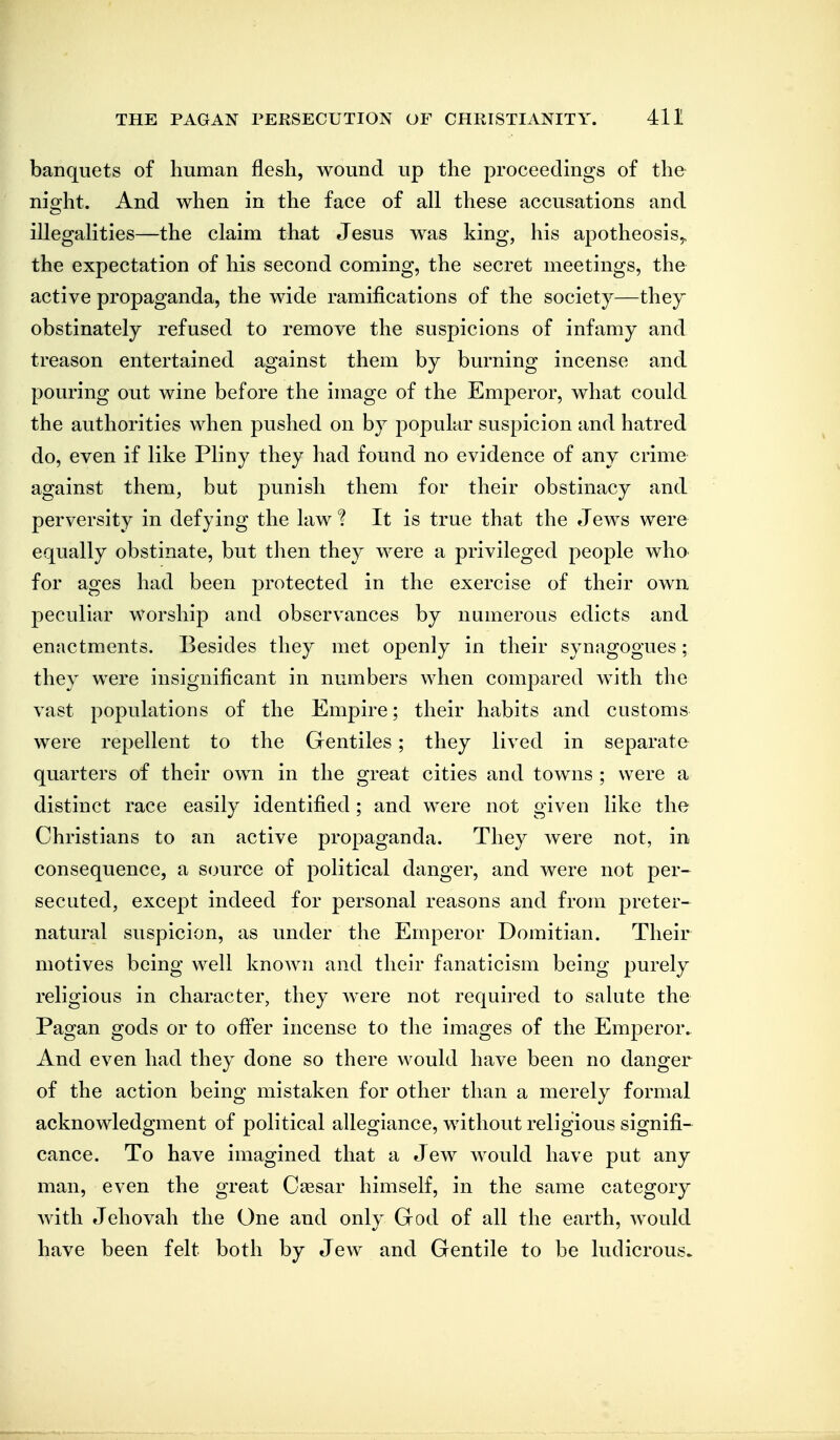 banquets of human flesh, wound up the proceedings of the night. And when in the face of all these accusations and illegalities—the claim that Jesus was king, his apotheosis,, the expectation of his second coming, the secret meetings, the active propaganda, the wide ramifications of the society—thej obstinately refused to remove the suspicions of infamy and treason entertained against them by burning incense and pouring out wine before the image of the Emperor, what could the authorities when pushed on by popular suspicion and hatred do, even if like Pliny they had found no evidence of any crime against them, but punish them for their obstinacy and perversity in defying the law I It is true that the Jews were equally obstinate, but then they were a privileged people who for ages had been protected in the exercise of their own peculiar worship and observances by numerous edicts and enactments. Besides they met openly in their synagogues; they were insignificant in numbers when compared with the vast populations of the Empire; their habits and customs were repellent to the Gentiles; they lived in separate quarters of their own in the great cities and towns ; were a distinct race easily identified; and were not given like the Christians to an active propaganda. They were not, in consequence, a source of political danger, and were not per- secuted, except indeed for personal reasons and from preter- natural suspicion, as under the Emperor Domitian. Their motives being well known and their fanaticism being purely religious in character, they were not required to salute the Pagan gods or to oiFer incense to the images of the Emperor. And even had they done so there would have been no danger of the action being mistaken for other than a merely formal acknowledgment of political allegiance, without religious signifi- cance. To have imagined that a Jew would have put any man, even the great Ciesar himself, in the same category Avith Jehovah the One and onlv God of all the earth, would have been felt both by Jew and Gentile to be ludicrous.