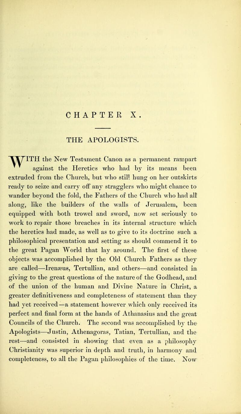 CHAPTER X. THE APOLOGISTS. VTT'ITH the Kew Testament Canon as a permanent rampart against the Heretics who had by its means been extruded from the Church, but who still hung on her outskirts ready to seize and carry off any stragglers who might chance to wander beyond the fold, the Fathers of the Church who had all along, like the builders of the walls of Jerusalem, been equipped with both trowel and sword, now set seriously to work to repair those breaches in its internal structure which the heretics had made, as well as to give to its doctrine such a philosophical presentation and setting as should commend it to the great Pagan World that lay around. The first of these objects was accomplished by the Old Church Fathers as they are called—Iren^eus, TertuUian, and others—and consisted in giving to the great questions of the nature of the Godhead, and of the union of the human and Divine Nature in Christ, a greater definitiveness and completeness of statement than they had yet received—a statement however which only received its perfect and final form at the hands of Athanasius and the great Councils of the Church. The second was accomplished by the Apologists—Justin, Athenagoras, Tatian, TertuUian, and the rest—and consisted in showing that even as a philosophy Christianity was superior in depth and truth, in harmony and completeness, to all the Pagan philosophies of the time. Now^