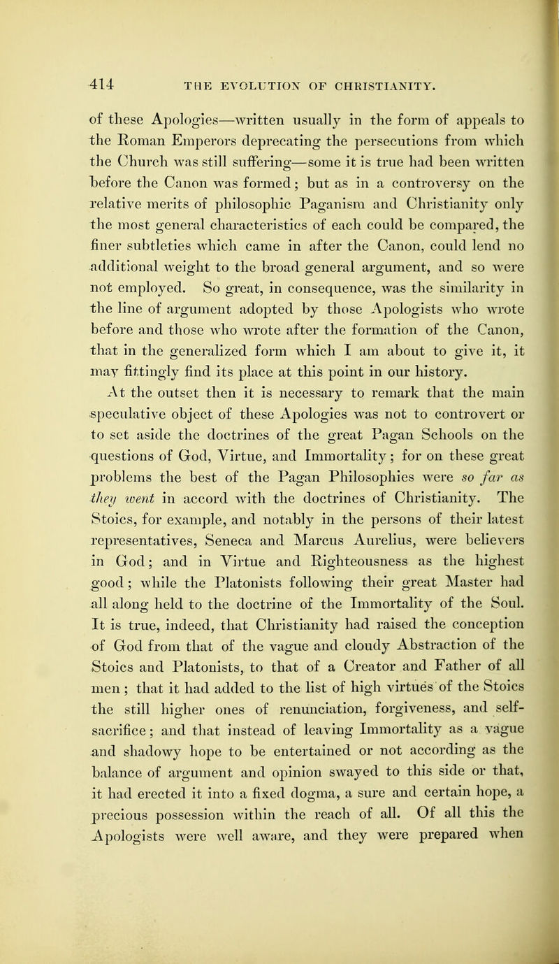 of these Apologies—written usually in the form of appeals to the Roman Emperors deprecating the persecutions from which the Church was still sufFerino-—some it is true had been written l)efore the Canon was formed; but as in a controversy on the relative merits of philosophic Paganism and Christianity only the most general characteristics of each could be compared, the finer subtleties which came in after the Canon, could lend no additional weight to the broad general argument, and so were not employed. So great, in consequence, was the similarity in the line of argument adopted by those Apologists who wrote before and those who wrote after the formation of the Canon, that in the generalized form which I am about to give it, it may fittingly find its place at this point in our history. At the outset then it is necessary to remark that the main speculative object of these Apologies was not to controvert or to set aside the doctrines of the great Pagan Schools on the questions of God, Virtue, and Immortality; for on these great problems the best of the Pagan Philosophies were so far as theii loent in accord with the doctrines of Christianity. The Stoics, for example, and notably in the persons of their latest representatives, Seneca and Marcus Aurelius, were believers in God; and in Virtue and Righteousness as the highest good; while the Platonists following their great Master had all along held to the doctrine of the Immortality of the Soul. It is true, indeed, that Christianity had raised the conception of God from that of the vague and cloudy Abstraction of the Stoics and Platonists, to that of a Creator and Father of all men; that it had added to the list of high virtues of the Stoics the still higher ones of renunciation, forgiveness, and self- sacrifice ; and that instead of leaving Immortality as a vague and shadowy hope to be entertained or not according as the balance of argument and opinion swayed to this side or that, it had erected it into a fixed dogma, a sure and certain hope, a precious possession within the reach of all. Of all this the Apologists were well awnre, and they were prepared when