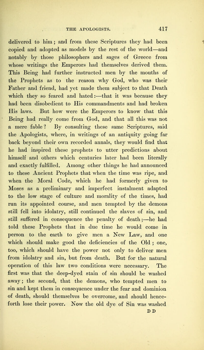 delivered to him; and from these Scriptures they had been i copied and adopted as models by the rest of the world—and notably by those philosophers and sages of Greece from whose writings the Emperors had themselves derived them. This Being had further instructed men by the mouths of the Prophets as to the reason why God, who was their Father and friend, had yet made them subject to that Death which they so feared and hated:—that it was because they had been disobedient to His commandments and had broken His laws. But how were the Emperors to know that this Being had really come from God, and that all this was not a mere fable ? By consulting these same Scriptures, said the Apologists, where, in writings of an antiquity going far back beyond their own recorded annals, they would find that he had inspired these prophets to utter predictions about himself and others which centuries later had been literally and exactly fulfilled. Among other things he had announced to these Ancient Prophets that when the time was ripe, and when the Moral Code, which he had formerly given to Moses as a preliminary and imperfect instalment adapted to the low stage of culture and morality of the times, had run its appointed course, and men tempted by the demons still fell into idolatry, still continued the slaves of sin, and still suffered in consequence the penalty of death;—he had told these Prophets that in due time he would come in person to the earth to give men a New Law, and one which should make good the deficiencies of the Old ; one, too, which should have the power not only to deliver men from idolatry and sin, but from death. But for the natural operation of this law two conditions were necessary. The first was that the deep-dyed stain of sin should be washed away; the second, that the demons, who tempted men to sin and kept them in consequence under the fear and dominion of death, should themselves be overcome, and should hence- forth lose their power. Now the old dye of Sin was washed