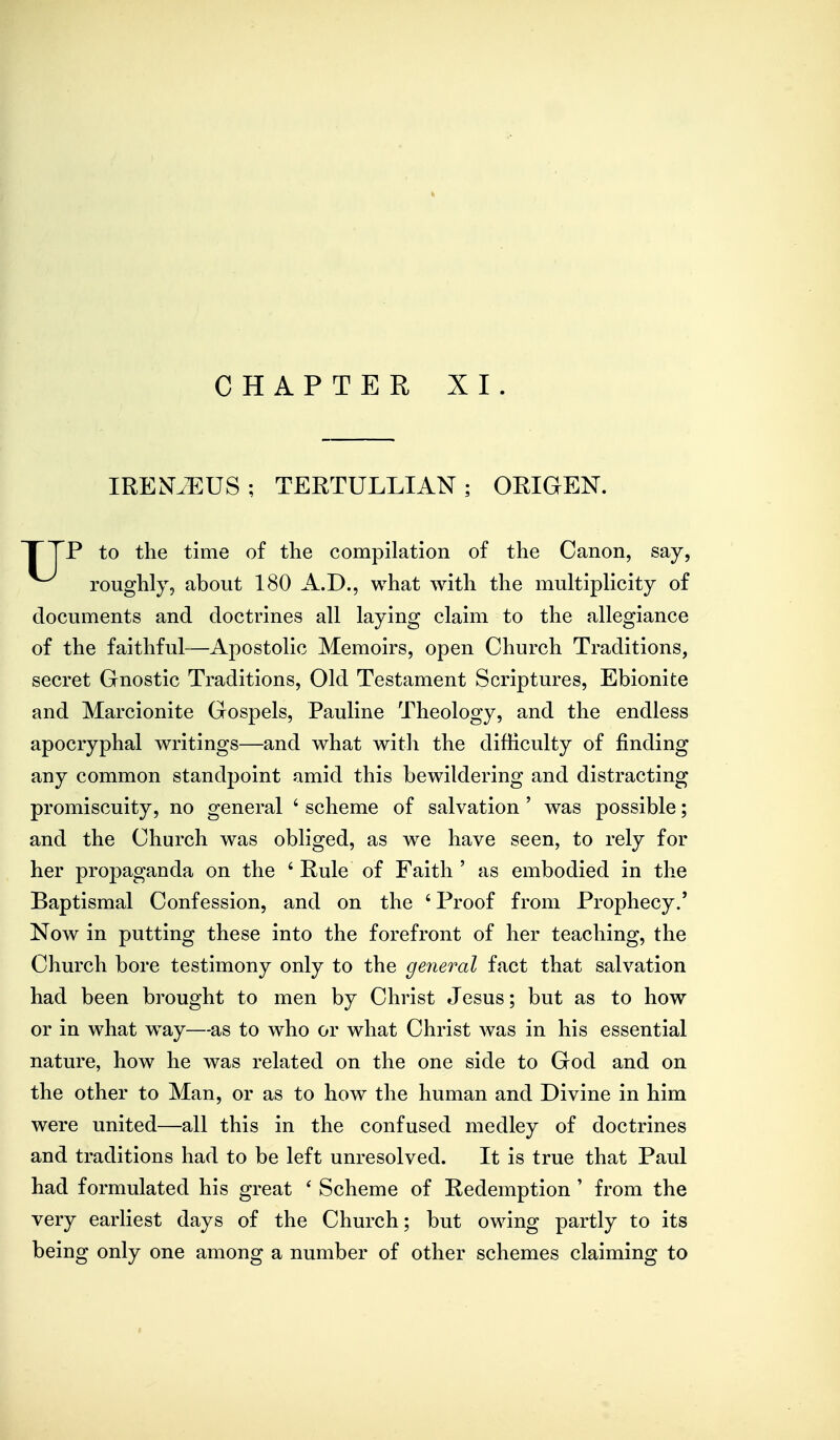 CHAPTER XI. IREIST^EUS; TERTULLIAN; ORIGEN. P to the time of the compilation of the Canon, say. roughly, about 180 A.D., what with the multiplicity of documents and doctrines all laying claim to the allegiance of the faithful—Apostolic Memoirs, open Church Traditions, secret Gnostic Traditions, Old Testament Scriptures, Ebionite and Marcionite Gospels, Pauline Theology, and the endless apocryphal writings—and what with the difficulty of finding any common standpoint amid this bewildering and distracting promiscuity, no general ' scheme of salvation ' was possible; and the Church was obliged, as we have seen, to rely for her propaganda on the ' Rule of Faith ' as embodied in the Baptismal Confession, and on the ' Proof from Prophecy.' Now in putting these into the forefront of her teaching, the Church bore testimony only to the general fact that salvation had been brought to men by Christ Jesus; but as to how or in what way—-as to who or what Christ was in his essential nature, how he was related on the one side to God and on the other to Man, or as to how the human and Divine in him were united—all this in the confused medley of doctrines and traditions had to be left unresolved. It is true that Paul had formulated his great ' Scheme of Redemption ' from the very earliest days of the Church; but owing partly to its being only one among a number of other schemes claiming to