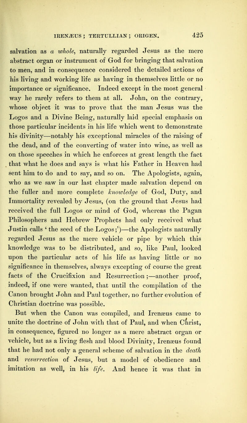 salvation as a whole^ naturally regarded Jesus as the mere abstract organ or instrument of God for bringing that salvation to men, and in consequence considered the detailed actions of his living and working life as having in themselves little or no importance or significance. Indeed except in the most general way he rarely refers to them at all. John, on the contrary, whose object it was to prove that the man Jesus was the Logos and a Divine Being, naturally laid special emphasis on those particular incidents in his life which went to demonstrate his divinity—notably his exceptional miracles of the raising of the dead, and of the converting of water into wine, as well as on those speeches in which he enforces at great length the fact that what he does and savs is what his Father in Heaven had sent him to do and to say, and so on. The Apologists, again, who as we saw in our last chapter made salvation depend on the fuller and more complete knowledge of God, Duty, and Immortality revealed by Jesus, (on the ground that Jesus had received the full Logos or mind of God, whereas the Pagan Philosophers and Hebrew Prophets had only received what Justin calls ' the seed of the Logos;')—the Apologists naturally regarded Jesus as the mere vehicle or pipe by which this knowledge was to be distributed, and so, like Paul, looked upon the particular acts of his life as having little or no significance in themselves, always excepting of course the great facts of the Crucifixion and Resurrection ;—another proof, indeed, if one were w^anted, that until the compilation of the Canon brought John and Paul together, no further evolution of Christian doctrine was possible. But when the Canon was compiled, and Iren^us came to unite the doctrine of John with that of Paul, and when Cfirist, in consequence, figured no longer as a mere abstract organ or vehicle, but as a living flesh and blood Divinity, Irenjeus found that he had not only a general scheme of salvation in the death and resurrection of Jesus, but a model of obedience and imitation as well, in his life. And hence it was that in