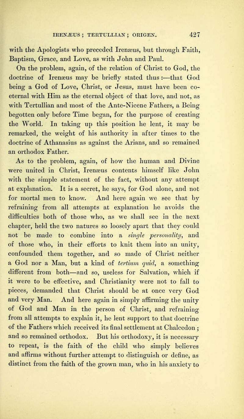 with the Apologists who preceded Irenseus, but through Faith, Baptism, Grace, and Love, as with John and Paul. On the problem, again, of the relation of Christ to God, the doctrine of Iren^eus may be briefly stated thus :—that God being a God of Love, Christ, or Jesus, must have been co- eternal with Him as the eternal object of that love, and not, as with TertuUian and most of the Ante-Nicene Fathers, a Being begotten only before Time began, for the purpose of creating the World. In taking up this position he lent, it may be remarked, the weight of his authority in after times to the doctrine of Athanasius as against the Ai'ians, and so remained an orthodox Father. As to the problem, again, of how the human and Divine were united in Christ, Irena^us contents himself like John with the simple statement of the fact, without any attempt at explanation. It is a secret, he says, for God alone, and not for mortal men to know. And here again we see that by refraining from all attempts at explanation he avoids the difficulties both of those who, as we shall see in the next chapter, held the two natures so loosely apart that they could not be made to combine into a single personality, and of those who, in their efforts to knit them into an unity, confounded them together, and so made of Christ neither a God nor a Man, but a kind of tertium quid, a something different from both—and so, useless for Salvation, which if it were to be effective, and Christianity were not to fall to pieces, demanded that Christ should be at once very God and very Man. And here again in simply affirming the unity of God and Man in the person of Christ, and refraining from all attempts to explain it, he lent support to that doctrine of the Fathers which received its final settlement at Chalcedon ; and so remained orthodox. But his orthodoxy, it is necessary to repeat, is the faith of the child who simply believes and affirms without further attempt to distinguish or define, as distinct from the faith of the grown man, who in his anxiety to