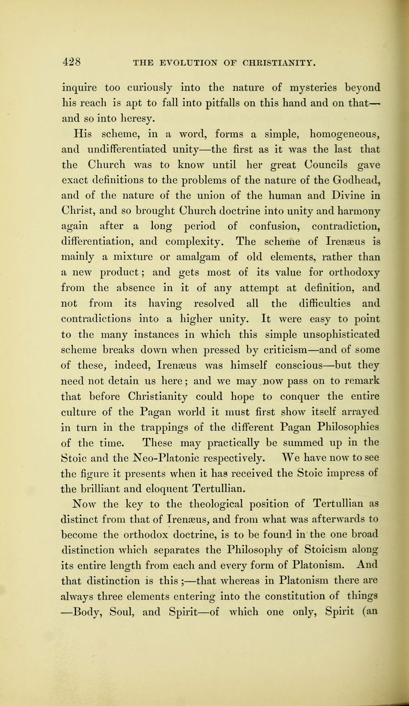 inquire too curiously into the nature of mysteries beyond his reach is apt to fall into pitfalls on this hand and on that— and so into heresy. His scheme, in a word, forms a simple, homogeneous, and undifferentiated unity—the first as it was the last that the Church was to know until her great Councils gave exact definitions to the problems of the nature of the Godhead, and of the nature of the union of the human and Divine in Christ, and so brought Church doctrine into unity and harmony again after a long period of confusion, contradiction, difierentiation, and complexity. The scheme of Irenaeus is mainly a mixture or amalgam of old elements, rather than a new product; and gets most of its value for orthodoxy from the absence in it of any attempt at definition, and not from its having resolved all the difficulties and contradictions into a higher unity. It were easy to point to the many instances in which this simple unsophisticated scheme breaks down when pressed by criticism—and of some of these, indeed, Irenaeus was himself conscious—but they need not detain us here; and we may now pass on to remark that before Christianity could hope to conquer the entire culture of the Pagan world it must first show itself arrayed in turn in the trappings of the difi'erent Pagan Philosophies of the time. These may practically be summed up in the Stoic and the Neo-Platonic respectively. We have now to see the figure it presents when it has received the Stoic impress of the brilliant and eloquent Tertullian. Now the key to the theological position of Tertullian as distinct from that of Irenasus, and from what was afterwards to become the orthodox doctrine, is to be found in the one broad distinction which separates the Philosophy of Stoicism along its entire length from each and every form of Platonism. And that distinction is this ;—that whereas in Platonism there are always three elements entering into the constitution of things —Body, Soul, and Spirit—of which one only. Spirit (an