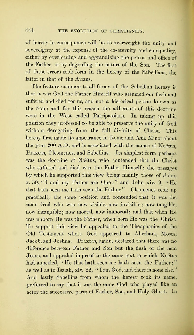 of heresy in consequence will be to overweight the unity and sovereignty at the expense of the co-eternity and co-equality, either by overloading and aggrandizing the person and office of the Father, or by degrading the nature of the Son. The first of these errors took form in the heresy of the Sabellians, the latter in that of the Arians. The feature common to all forms of the Sabelhan heresy is that it was God the Father Himself who assumed our flesh and suffered and died for us, and not a historical person known as the Son; and for this reason the adherents of this doctrine were in the West called Patripassians. In taking up this position they ])rofessed to be able to preserve the unity of God without derogating from the full divinity of Christ. This heresy first made its appearance in Rome and Asia Minor about the year 200 A.D. and is associated with the names of Noetus, Praxeas, Cleomenes, and Sabellius. Its simplest form perhaps was the doctrine of Noetus, who contended that the Christ who sufl'ered and died was the Father Himself; the passages by which he supported this view being mainly those of John, X. 30,  I and my Father are One ;  and John xiv. 0,  He that hath seen me hath seen the Father. Cleomenes took up practically the same position and contended that it was the same God who was now visible, now invisible; now tangible, now intangible; now mortal, now immortal; and that when He was unborn He was the Father, when born He was the Christ. To support this view he appealed to the Theophanies of the Old Testament where God appeared to Abraham, Moses, Jacob, and Joshua. Praxeas, again, declared that there was no diflbrence between Father and Son but the flesh of the man Jesus, and appealed in proof to the same text to which Noetus had appealed,  He that hath seen me hath seen the Father; as well as to Isaiah, xlv. 22,  lam God, and there is none else. And lastly Sabellius from whom the heresy took its name, preferred to say that it was the same God who played like an actor the successive parts of Father, Son, and Holy Ghost. In