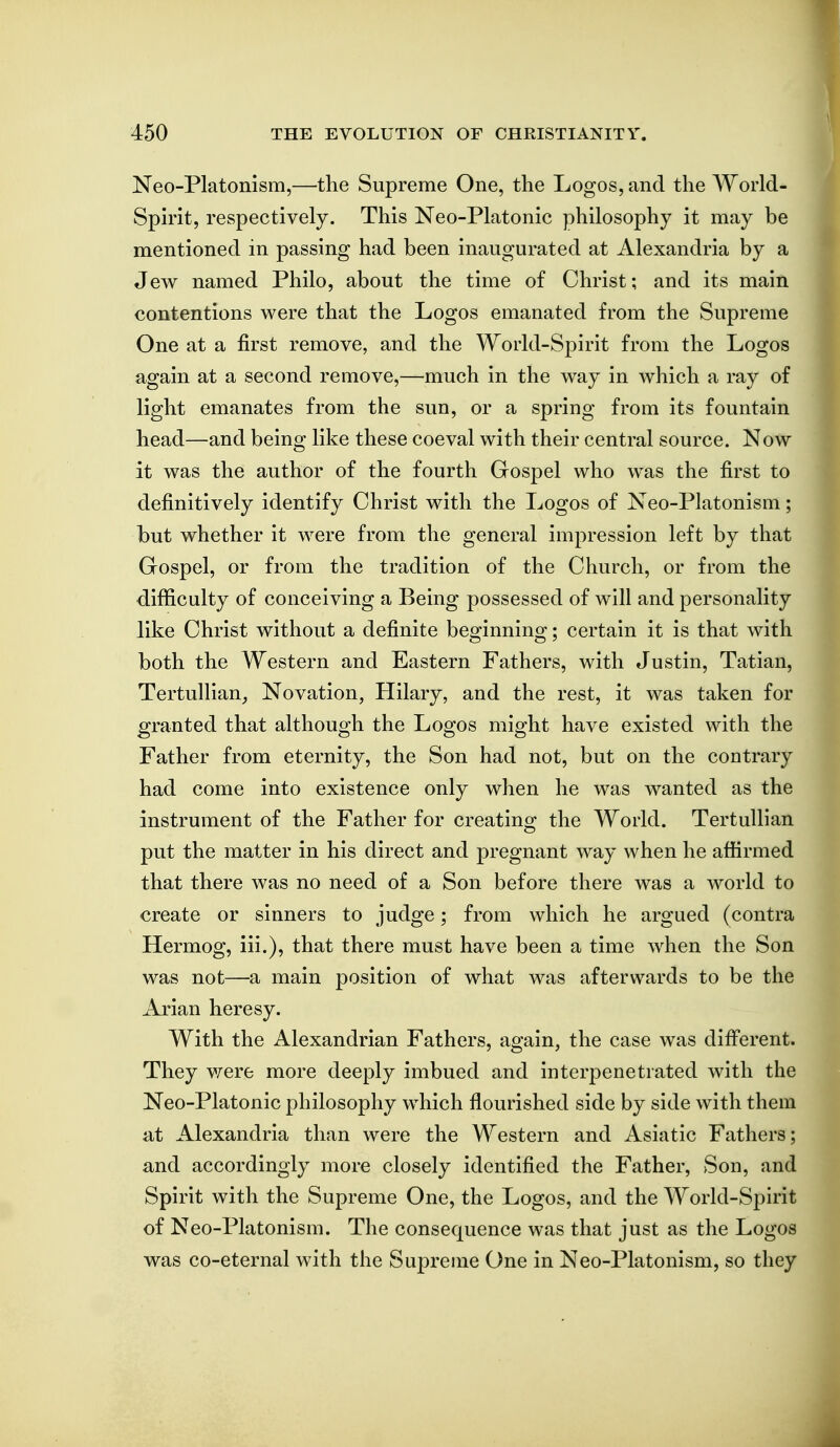 Neo-Platonism,—the Supreme One, the Logos, and the World- Spmt, respectively. This Neo-Platonic philosophy it may be mentioned in passing had been inaugurated at Alexandria by a Jew named Philo, about the time of Christ; and its main contentions were that the Logos emanated from the Supreme One at a first remove, and the World-Spirit from the Logos again at a second remove,—much in the way in which a ray of light emanates from the sun, or a spring from its fountain head—and being like these coeval with their central source. Now it was the author of the fourth Gospel who was the first to definitively identify Christ with the Logos of Neo-Platonism; but whether it were from the general impression left by that Gospel, or from the tradition of the Church, or from the difficulty of conceiving a Being possessed of will and personality like Christ without a definite beginning; certain it is that with both the Western and Eastern Fathers, with Justin, Tatian, Tertullian^ Novation, Hilary, and the rest, it was taken for granted that although the Logos might have existed with the Father from eternity, the Son had not, but on the contrary had come into existence only when he was wanted as the instrument of the Father for creating the World. Tertullian put the matter in his direct and pregnant way when he affirmed that there was no need of a Son before there was a world to create or sinners to judge; from which he argued (contra Hermog, iii.), that there must have been a time when the Son was not—a main position of what was afterwards to be the Arian heresy. With the Alexandrian Fathers, again, the case was difi'erent. They v/ere more deeply imbued and interpenetrated with the Neo-Platonic philosophy which flourished side by side with them at Alexandria than were the Western and Asiatic Fathers; and accordingly more closely identified the Father, Son, and Spirit with the Supreme One, the Logos, and the World-Spirit of Neo-Platonism. The consequence was that just as the Logos was co-eternal with the Supreme One in Neo-Platonism, so they